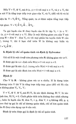 N6u V = V, S V2 ma O (x, y) = 0 vdi moi x E V, va y E V2 thi
a n6i V la t6ng trttc ti6p trtIc giao cern V, va V2 (d6i vei 0) va ki
riOu la V =V, ® V2 . T6ng quAt, to co khai niem tong trttc ti6p
r
rye giao: V = e V, e e Vk
Ta goi hoch cim H (hay hack) cim 0) la tap V0 = {x e
(x, y) = 0 vdi moi y e V4 Day la mot khong gian con am V ma
ang H = dim V - dim Vo va vdi moi phCin bu tuy6n tinh W ctia
trong V, thi 0 lion ch6 teen W la khong suy biers Va
3 =	 W
5. Dinh lY chi se quail tinh va dinh Hi Sylvester
Gia su fi la mot don ft 'man phvong teen 14.-khOng gian vec to V.
H &toe goi la xac dinh n6u Mix) * 0 v6i moi x s O.
H dti0c goi la xac dioh doting nen I4(x) > 0 FM moi x x 0.
H dvoc goi IA xac dinh Am n6u 14(x) < 0 veli moi x* 0.
Dinh 19
Cho V la R. - khong gian vec to n chi6u. H la dung town
hiving tren V thi V la tong true 061) true giao (doi v6i H) clia
a khong gian Vo, V,, Vs
V = V. CS V. ff) Vo ma HIV, la xac (huh during, HI V_ la xac
inh am, H I V0 = 0. Cach phan tich tren khong duy nhal nhvng
o luon ]a hod) cem H, dim V. = p, dim V. = q khong (16i; p, q
leo OM to goi la chi s6 dtiong van 'al-1h, chi s6 am (man tinh
Oa H (hay ens clang eve 0 cim no).
Dinh 19 tren dude goi IA dinh 19 chi s6 quan tinh.
137
 