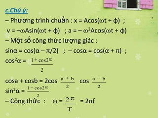 c.Chú ý:
– Phương trình chuẩn : x = Acos( t + φ) ;
 v = – Asin( t + φ) ; a = – 2Acos( t + φ)
– Một số công thức lượng giác :
sinα = cos(α – π/2) ; – cosα = cos(α + π) ;
cos2α = 1 cos2
            2
cosa + cosb = 2cos a b cos a        b

        1 co s2     2           2
sin2α =
           2
– Công thức :     = 2  = 2πf
                     T
 