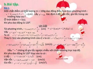 b.Bài tập.
Bài 1.
Một chất điểm có khối lượng m = 100g dao động điều hoà theo phương trình :
  x    5 .c o s ( 2 . .t   ) (cm) . Lấy 2 10. Xác định li độ, vận tốc, gia tốc trong các
    trường hợp sau 6     :
Ở thời điểm t = 5(s).
Khi pha dao động là 1200.
                                          Lời Giải
Từ phương trình x 5.c os(2. .t           ) (cm)        A 5( cm ); 2. ( Rad / s )
Vậy k m . 2 0,1.4. 2 4( N / m ). 6
Ta có v x ' A. .cos ( .t ) 5.2. .cos (2. .t ) 10. .cos (2. .t )
                                            6                 6
Thay t= 5(s) vào phương trình của x, v ta có : x 5.sin(2. .5 ) 5.sin( ) 2, 5(cm ).
                                                                             6         6
                                             3                                                cm          m
                                                 5. 30 (cm/s). a
                                                                   2             2
  v 10. .cos (2. .5     ) 10. .cos ( ) 10. .                           .x   4. .2, 5   100(       2
                                                                                                    )   1( 2 )
                      6       . 6            2                                                s           s
    Dấu “ – “ chứng tỏ gia tốc ngược chiều với chiều dương trục toạ độ.
Khi pha dao động là 1200 thay vào ta có :
Li độ :   x 5.sin 120
                       0
                           2, 5. 3  (cm).
Vận tốc : v 10. .cos120 0 5.          (cm/s).
Gia tốc : a                                 2
                                   3 (cm/s ).
               2         2
                 . x 4. .2, 5. 3
 