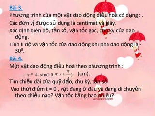 Bài 3.
Phương trình của một vật dao động điều hoà có dạng : .
Các đơn vị được sử dụng là centimet và giây.
Xác định biên độ, tần số, vận tốc góc, chu kz của dao
   động.
Tính li độ và vận tốc của dao động khi pha dao động là -
   300.
Bài 4.
Một vật dao động điều hoà theo phương trình :
         x 4. sin(10. .t   ) (cm).
                         4
Tìm chiều dài của quỹ đạo, chu kz, tần số.
Vào thời điểm t = 0 , vật đang ở đâu và đang di chuyển
   theo chiều nào? Vận tốc bằng bao nhiêu?
 