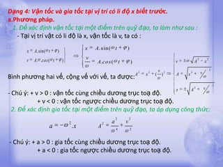 Dạng 4: Vận tốc và gia tốc tại vị trí có li độ x biết trước.
a.Phương pháp.
  1. Để xác định vận tốc tại một điểm trên quỹ đạo, ta làm như sau :
    - Tại vị trí vật có li độ là x, vận tốc là v, ta có :
                                          x   A . sin( t       )
      x   A .sin( t      )
      v   A . .cos ( t       )            v                                                                        2           2
                                               A .cos ( t          )                               v           A           x

                                                                       2       2       v       2           2           v
                                                                                                                                   2

Bình phương hai vế, cộng vế với vế, ta được: A                             x       (       )       A   x

                                                                                                                                       2
                                                                                                   x       A
                                                                                                               2           v
- Chú ý: + v > 0 : vận tốc cùng chiều dương trục toạ độ.
            + v < 0 : vận tốc ngược chiều dương trục toạ độ.
  2. Để xác định gia tốc tại một điểm trên quỹ đạo, ta áp dụng công thức:
                                                           2       2
                                 2                 2   a       v
                   a                 .x        A           4       2


- Chú ý: + a > 0 : gia tốc cùng chiều dương trục toạ độ.
           + a < 0 : gia tốc ngược chiều dương trục toạ độ.
 