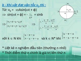 M1
b - Khi vật đạt vận tốc v0 thì :
Từ: v0 = - Asin( t + φ)                                          A                    A       x
                                                                     O                M
    sin( t + φ) = - v = sinb
                           0
                                                                                          0



                       A
                                             b         k2            M   2
     t    b k2                         t1

     t    (   b) k 2                               d        k2
                                       t2


                                                                     b            0
                   b           0
với k    N khi         b           0        và k       N* khi                b                0



* Liệt kê n nghiệm đầu tiên (thường n nhỏ)
* Thời điểm thứ n chính là giá trị lớn thứ n
 
