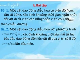 b.Bài tập
Bài 1. Một vật dao động điều hòa có biên độ 4cm,
   tần số 10Hz. Xác định khoảng thời gian ngắn nhất
   để vật đi từ vị trí cân bằngdđến vị trí có li xđộ 2 cm
                                                   2
theo chiều dương.
Bài 2. Một vật dao động điều hòa với phương trình
 x 4 cos 2 t    cm . Xác định khoảng thời gian kể từ lúc
              4
   bắt đầu dao động đến lúc vật đi qua vị trí có li độ
 x    2 2 cm lần đầu tiên.
 