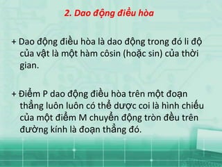 2. Dao động điều hòa

+ Dao động điều hòa là dao động trong đó li độ
  của vật là một hàm côsin (hoặc sin) của thời
  gian.

+ Điểm P dao động điều hòa trên một đoạn
  thẳng luôn luôn có thể dược coi là hình chiếu
  của một điểm M chuyển động tròn đều trên
  đường kính là đoạn thẳng đó.
 