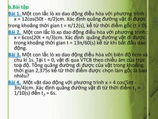 b.Bài tập
Bài 1. Một con lắc lò xo dao động điều hòa với phương trình :
   x = 12cos(50t - π/2)cm. Xác định quãng đường vật đi được
trong khoảng thời gian t = π/12(s), kể từ thời điểm gốc (t = 0).
Bài 2. Một con lắc lò xo dao động điều hòa với phương trình :
   x = 6cos(20t + π/3)cm. Xác định quãng đường vật đi được
   trong khoảng thời gian t = 13π/60(s) kể từ khi bắt đầu dao
   động.
Bài 3. Một con lắc lò xo dao động điều hòa với biên độ 6cm và
   chu kì 1s. Tại t = 0, vật đi qua VTCB theo chiều âm của trục
   toạ độ. Tổng quãng đường đi được của vật trong khoảng
   thời gian 2,375s kể từ thời điểm được chọn làm gốc là bao
   nhiêu?
Bài 4. Một vật dao động với phương trình x = 4 cos(5πt -
   3π/4)cm. Xác định quãng đường vật đi từ thời điểm t1 =
   1/10(s) đến t2 = 6s.
 