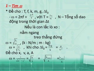 1 – Tìm
* Đề cho : T, f, k, m, g, l0
                  2
  - = 2πf = T , với T = N , N – Tổng số dao
                                 t


  động trong thời gian Δt
               Nếu là con lắc lò xo :
            nằm ngang
                      treo thẳng đứng
       k
  = m , (k : N/m ; m : kg)
                                mg
     =   g
              , khi cho l0 = k = g .
                              2
       0  l
Đề cho x, v, a, A
            v                a
     = A x = x =
       2   2
                    a m ax   m ax
                               A
                                   =v
                             A
 