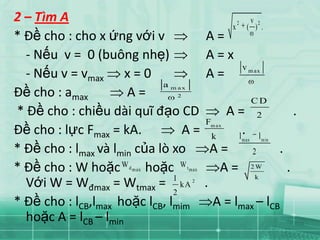 2 – Tìm A                                                 2          v   2
                                                      x         ( ) .
* Đề cho : cho x ứng với v                    A=
  - Nếu v = 0 (buông nhẹ)                     A=x
                                                              v m ax
  - Nếu v = vmax x = 0                        A=
                             a
Đề cho : amax         A=      m ax
                               2
                                                                     CD
* Đề cho : chiều dài quĩ đạo CD                    A= 2           .
                                              F
Đề cho : lực Fmax = kA.          A=            m ax

                                                k    l
                                                       . l
                                                              m ax           m in

* Đề cho : lmax và lmin của lò xo               A=       2    .
* Đề cho : W hoặc W hoặc W
                     d m ax          t m ax       A = 2W        .
                               1                          k
  Với W = Wđmax = Wtmax = kA            2
                                              .
                               2
* Đề cho : lCB,lmax hoặc lCB, lmim              A = lmax – lCB
  hoặc A = lCB – lmin
 