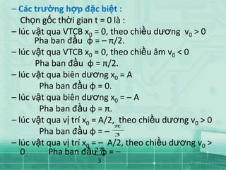 – Các trường hợp đặc biệt :
   Chọn gốc thời gian t = 0 là :
– lúc vật qua VTCB x0 = 0, theo chiều dương v0 > 0
       Pha ban đầu φ = – π/2.
– lúc vật qua VTCB x0 = 0, theo chiều âm v0 < 0
       Pha ban đầu φ = π/2.
– lúc vật qua biên dương x0 = A
        Pha ban đầu φ = 0.
– lúc vật qua biên dương x0 = – A
        Pha ban đầu φ = π.
– lúc vật qua vị trí x0 = A/2, theo chiều dương v0 > 0
        Pha ban đầu φ = – 3
– lúc vật qua vị trí x0 = – A/2, theo chiều dương v0 >
   0      Pha ban đầu φ = –
                         2
                       3
 