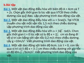 b.Bài tập
Bài 1. Một vật dao động điều hòa với biên độ A = 4cm và T
  = 2s. Chọn gốc thời gian là lúc vật qua VTCB theo chiều
  dương của quỹ đạo. Lập phương trình dao động của vật.
Bài 2. Một vật dao động điều hòa với = 5rad/s. Tại VTCB
  truyền cho vật một vận tốc 1,5 m/s theo chiều dương.
  Lập phương trình dao động của vật.
Bài 3. Một vật dao động điều hòa với = 10 2 rad/s. Chon
  gốc thời gian t = 0 lúc vật có ly độ x = 2 2 cm và đang đi
  về vị trí cân bằng với vận tốc 0,2 m/s theo chiều dương.
  Lấy g =10m/s2. Viết phương trình dao động của vật.
Bài 4. Một vật dao động với biên độ 6cm. Lúc t = 0, con lắc
  qua vị trí có li độ x = 3 2 cm theo chiều dương với gia tốc
  có độ lớn 2 /3cm/s2. Viết phương trình dao động của
  vật.
 