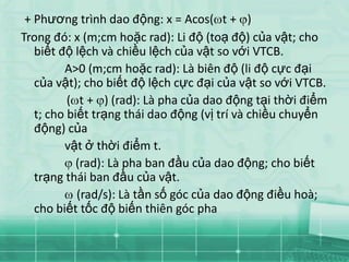 + Phương trình dao động: x = Acos( t + )
Trong đó: x (m;cm hoặc rad): Li độ (toạ độ) của vật; cho
   biết độ lệch và chiều lệch của vật so với VTCB.
         A>0 (m;cm hoặc rad): Là biên độ (li độ cực đại
   của vật); cho biết độ lệch cực đại của vật so với VTCB.
          ( t + ) (rad): Là pha của dao động tại thời điểm
   t; cho biết trạng thái dao động (vị trí và chiều chuyển
   động) của
         vật ở thời điểm t.
            (rad): Là pha ban đầu của dao động; cho biết
   trạng thái ban đầu của vật.
            (rad/s): Là tần số góc của dao động điều hoà;
   cho biết tốc độ biến thiên góc pha
 