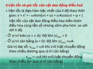 4.Vận tốc và gia tốc của vật dao động điều hoà
+ Vận tốc là đạo hàm bậc nhất của li độ theo thời
   gian: v = x' = - Asin( t + ) = Acos( t + + )
   Vận tốc của vật dao động điều hòa biến thiên
   điều hòa cùng tần số nhưng sớm pha hơn so với
   với li độ.
- Ở vị trí biên (x = A): Độ lớn v min = 0
- Ở vị trí cân bằng (x = 0): Độ lớn v min = A.
  Giá trị đại số: vmax = A khi v>0 (vật chuyển động
   theo chiều dương qua vị trí cân bằng)
               vmin = - A khi v<0 (vật chuyển động
   theo chiều âm qua vị trí cân bằng)
 