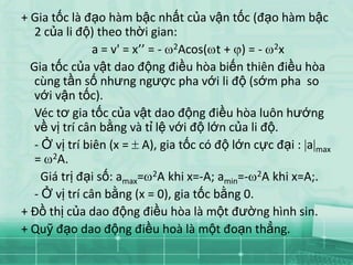 + Gia tốc là đạo hàm bậc nhất của vận tốc (đạo hàm bậc
   2 của li độ) theo thời gian:
                a = v' = x’’ = - 2Acos( t + ) = - 2x
  Gia tốc của vật dao động điều hòa biến thiên điều hòa
   cùng tần số nhưng ngược pha với li độ (sớm pha so
   với vận tốc).
   Véc tơ gia tốc của vật dao động điều hòa luôn hướng
   về vị trí cân bằng và tỉ lệ với độ lớn của li độ.
   - Ở vị trí biên (x = A), gia tốc có độ lớn cực đại : a max
   = 2A.
     Giá trị đại số: amax= 2A khi x=-A; amin=- 2A khi x=A;.
   - Ở vị trí cân bằng (x = 0), gia tốc bằng 0.
+ Đồ thị của dao động điều hòa là một đường hình sin.
+ Quỹ đạo dao động điều hoà là một đoạn thẳng.
 