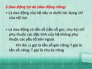 5.Dao động tự do (dao động riêng)
+ Là dao động của hệ xảy ra dưới tác dụng chỉ
  của nội lực

+ Là dao động có tần số (tần số góc, chu kz) chỉ
  phụ thuộc các đặc tính của hệ không phụ
  thuộc các yếu tố bên ngoài.
      Khi đó: gọi là tần số góc riêng; f gọi là
  tần số riêng; T gọi là chu kz riêng
 
