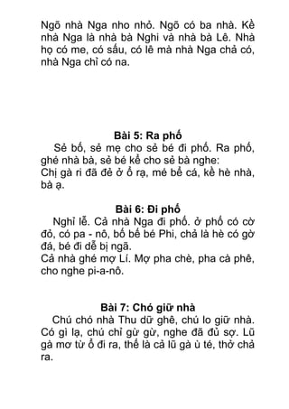 Ngõ nhà Nga nho nhỏ. Ngõ có ba nhà. Kề
nhà Nga là nhà bà Nghi và nhà bà Lê. Nhà
họ có me, có sấu, có lê mà nhà Nga chả có,
nhà Nga chỉ có na.
Bài 5: Ra phố
Sẻ bố, sẻ mẹ cho sẻ bé đi phố. Ra phố,
ghé nhà bà, sẻ bé kể cho sẻ bà nghe:
Chị gà ri đã đẻ ở ổ rạ, mé bể cá, kề hè nhà,
bà ạ.
Bài 6: Đi phố
Nghỉ lễ. Cả nhà Nga đi phố. ở phố có cờ
đỏ, có pa - nô, bố bế bé Phi, chả là hè có gờ
đá, bé đi dễ bị ngã.
Cả nhà ghé mợ Lí. Mợ pha chè, pha cà phê,
cho nghe pi-a-nô.
Bài 7: Chó giữ nhà
Chú chó nhà Thu dữ ghê, chú lo giữ nhà.
Có gì lạ, chú chỉ gừ gừ, nghe đã đủ sợ. Lũ
gà mơ từ ổ đi ra, thế là cả lũ gà ù té, thở chả
ra.
 