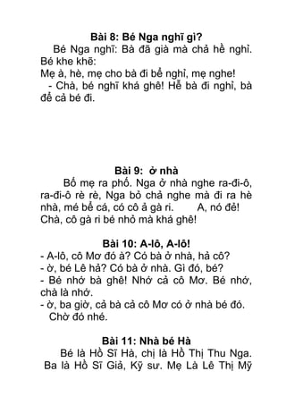 Bài 8: Bé Nga nghĩ gì?
Bé Nga nghĩ: Bà đã già mà chả hề nghỉ.
Bé khe khẽ:
Mẹ à, hè, mẹ cho bà đi bể nghỉ, mẹ nghe!
- Chà, bé nghĩ khá ghê! Hễ bà đi nghỉ, bà
để cả bé đi.
Bài 9: ở nhà
Bố mẹ ra phố. Nga ở nhà nghe ra-đi-ô,
ra-đi-ô rè rè, Nga bỏ chả nghe mà đi ra hè
nhà, mé bể cá, có cô ả gà ri. A, nó đẻ!
Chà, cô gà ri bé nhỏ mà khá ghê!
Bài 10: A-lô, A-lô!
- A-lô, cô Mơ đó à? Có bà ở nhà, hả cô?
- ờ, bé Lê hả? Có bà ở nhà. Gì đó, bé?
- Bé nhớ bà ghê! Nhớ cả cô Mơ. Bé nhớ,
chà là nhớ.
- ờ, ba giờ, cả bà cả cô Mơ có ở nhà bé đó.
Chờ đó nhé.
Bài 11: Nhà bé Hà
Bé là Hồ Sĩ Hà, chị là Hồ Thị Thu Nga.
Ba là Hồ Sĩ Giả, Kỹ sư. Mẹ Là Lê Thị Mỹ
 