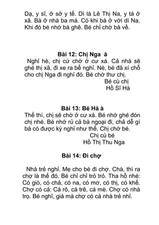 Dạ, y sĩ, ở sở y tế. Dì là Lê Thị Na, y tá ở
xã. Bà ở nhà ba má. Có khi bà ở với dì Na.
Khi đó bé nhớ bà ghê. Bé chỉ chờ bà về.
Bài 12: Chị Nga à
Nghỉ hè, chị cứ chờ ở cư xá. Cả nhà sẽ
ghé thị xã, đi xe ra bể nghỉ. Nè, bé đã xí chỗ
cho chị Nga đi nghỉ đó. Bé chờ thư chị.
Bé cù chị
Hồ Sĩ Hà
Bài 13: Bé Hà à
Thế thì, chị sẽ chờ ở cư xá. Bé nhớ ghé đón
chị nhé. Bé nhớ rủ cả bà ngoại đi, chả dễ gì
bà có được kỳ nghỉ như thế. Chị chờ bé.
Chị cù bé
Hồ Thị Thu Nga
Bài 14: Đi chợ
Nhà trẻ nghỉ. Mẹ cho bé đi chợ. Chà, thì ra
chợ là thế đó. Bé chỉ chỉ trỏ trỏ. Tha hồ nhé:
Có giò, có chả, có na, có mơ, có thị, có khế.
Chợ có cá: Cá rô, cá trê, cá mè. Chợ có nhà
trọ. Bé nghĩ, giá mà chợ có cả nhà trẻ nhỉ.
 