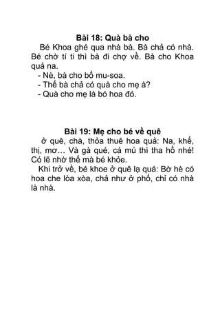 Bài 18: Quà bà cho
Bé Khoa ghé qua nhà bà. Bà chả có nhà.
Bé chờ tí ti thì bà đi chợ về. Bà cho Khoa
quả na.
- Nè, bà cho bố mu-soa.
- Thế bà chả có quà cho mẹ à?
- Quà cho mẹ là bó hoa đó.
Bài 19: Mẹ cho bé về quê
ở quê, chà, thỏa thuê hoa quả: Na, khế,
thị, mơ… Và gà qué, cá mú thì tha hồ nhé!
Có lẽ nhờ thế mà bé khỏe.
Khi trở về, bé khoe ở quê lạ quá: Bờ hè có
hoa che lòa xòa, chả như ở phố, chỉ có nhà
là nhà.
 