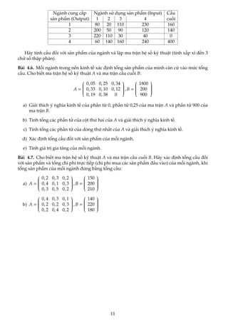 Ngành cung cấp Ngành sử dụng sản phẩm (Input) Cầu
sản phẩm (Output) 1 2 3 4 cuối
1 80 20 110 230 160
2 200 50 90 120 140
3 220 110 30 40 0
4 60 140 160 240 400
Hãy tính cầu đối với sản phẩm của ngành và lập ma trận hệ số kỹ thuật (tính xấp xĩ đến 3
chữ số thập phân).
Bài 4.6. Mỗi ngành trong nền kinh tế xác định tổng sản phẩm của mình căn cứ vào mức tổng
cầu. Cho biết ma trận hệ số kỹ thuật A và ma trận cầu cuối B:
A =








0, 05 0, 25 0, 34
0, 33 0, 10 0, 12
0, 19 0, 38 0








, B =








1800
200
900








a) Giải thích ý nghĩa kinh tế của phần từ 0, phần tử 0,25 của ma trận A và phần tử 900 của
ma trận B.
b) Tính tổng các phần tử của cột thứ hai của A và giải thích ý nghĩa kinh tế.
c) Tính tổng các phần tử của dòng thứ nhất của A và giải thích ý nghĩa kinh tế.
d) Xác định tổng cầu đối với sản phẩm của mỗi ngành.
e) Tính giá trị gia tăng của mỗi ngành.
Bài 4.7. Cho biết ma trận hệ số kỹ thuật A và ma trận cầu cuối B. Hãy xác định tổng cầu đối
với sản phẩm và tổng chi phí trực tiếp (chi phí mua các sản phẩm đầu vào) của mỗi ngành, khi
tổng sản phẩm của mỗi ngành đúng bằng tổng cầu:
a) A =








0, 2 0, 3 0, 2
0, 4 0, 1 0, 3
0, 3 0, 5 0, 2








, B =








150
200
210








b) A =








0, 4 0, 3 0, 1
0, 2 0, 2 0, 3
0, 2 0, 4 0, 2








, B =








140
220
180








11
 