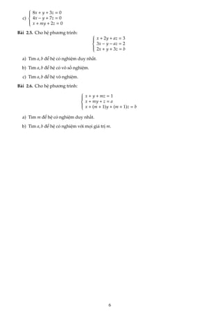 c)









8x + y + 3z = 0
4x − y + 7z = 0
x + my + 2z = 0
Bài 2.5. Cho hệ phương trình: 








x + 2y + az = 3
3x − y − az = 2
2x + y + 3z = b
a) Tìm a, b để hệ có nghiệm duy nhất.
b) Tìm a, b để hệ có vô số nghiệm.
c) Tìm a, b để hệ vô nghiệm.
Bài 2.6. Cho hệ phương trình:









x + y + mz = 1
x + my + z = a
x + (m + 1)y + (m + 1)z = b
a) Tìm m để hệ có nghiệm duy nhất.
b) Tìm a, b để hệ có nghiệm với mọi giá trị m.
6
 