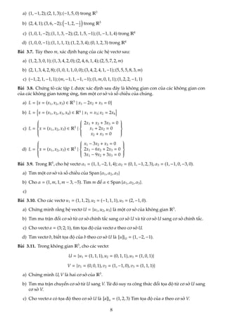 a) (1, −1, 2); (2, 1, 3); (−1, 5, 0) trong R3
b) (2, 4, 1); (3, 6, −2);

−1, 2, −1
2

trong R3
c) (1, 0, 1, −2); (1, 1, 3, −2); (2, 1, 5, −1); (1, −1, 1, 4) trong R4
d) (1, 0, 0, −1); (1, 1, 1, 1); (1, 2, 3, 4); (0, 1, 2, 3) trong R4
Bài 3.7. Tùy theo m, xác định hạng của các hệ vectơ sau:
a) (1, 2, 3, 0, 1); (1, 3, 4, 2, 0); (2, 4, 6, 1, 4); (2, 5, 7, 2, m)
b) (2, 1, 3, 4, 2, 8); (1, 0, 1, 1, 0, 0); (3, 4, 2, 4, 1, −1); (5, 5, 5, 8, 3, m)
c) (−1, 2, 1, −1, 1); (m, −1, 1, −1, −1); (1, m, 0, 1, 1); (1, 2, 2, −1, 1)
Bài 3.8. Chứng tỏ các tập L được xác định sau đây là không gian con của các không gian con
của các không gian tương ứng, tìm một cơ sở và số chiều của chúng.
a) L =

x = (x1, x2, x3) ∈ R3
| x1 − 2x2 + x3 = 0
b) L =
n
x = (x1, x2, x3, x4) ∈ R4
| x1 = x3; x2 = 2x4
o
c) L =









x = (x1, x2, x3) ∈ R3
|









2x1 + x2 + 3x3 = 0
x1 + 2x2 = 0
x2 + x3 = 0









d) L =









x = (x1, x2, x3) ∈ R3
|









x1 − 3x2 + x3 = 0
2x1 − 6x2 + 2x3 = 0
3x1 − 9x2 + 3x3 = 0









Bài 3.9. Trong R5
, cho hệ vectơ α1 = (1, 1, −2, 1, 4); α2 = (0, 1, −1, 2, 3), α3 = (1, −1, 0, −3, 0).
a) Tìm một cơ sở và số chiều của Span {α1, α2, α3}
b) Cho α = (1, m, 1, m − 3, −5). Tìm m để α ∈ Span {α1, α2, α3}.
c)
Bài 3.10. Cho các vectơ u1 = (1, 1, 2), u2 = (−1, 1, 1), u3 = (2, −1, 0).
a) Chứng minh rằng hệ vectơ U = {u1, u2, u3} là một cơ sở của không gian R3
.
b) Tìm ma trận đổi cơ sở từ cơ sở chính tắc sang cơ sở U và từ cơ sở U sang cơ sở chính tắc.
c) Cho vectơ a = (3; 2; 1), tìm tọa độ của vectơ a theo cơ sở U.
d) Tìm vectơ b, biết tọa độ của b theo cơ sở U là [u]|U = (1, −2, −1).
Bài 3.11. Trong không gian R3
, cho các vectơ:
U = {u1 = (1, 1, 1), u2 = (0, 1, 1), u3 = (1, 0, 1)}
V = {v1 = (0, 0, 1), v2 = (1, −1, 0), v3 = (1, 1, 1)}
a) Chứng mình U, V là hai cơ sở của R3
.
b) Tìm ma trận chuyển cơ sở từ U sang V. Từ đó suy ra công thức đổi tọa độ từ cơ sở U sang
cơ sở V.
c) Cho vectơ a có tọa độ theo cơ sở U là [a]|u = (1, 2, 3) Tìm tọa độ của a theo cơ sở V.
8
 
