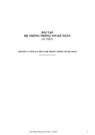 BÀI TẬP
     HỆ THỐNG THÔNG TIN KẾ TOÁN
               (45 TIẾT)



CHƯƠNG 3: CÔNG CỤ MÔ TẢ HỆ THỐNG THÔNG TIN KẾ TOÁN
                      --------------------------




          Hệ thống thông tin kế toán – 45 tiết       1
 