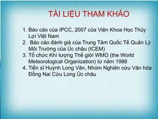 K TÀI LIỆU THAM KHẢO
1. Báo cáo của IPCC, 2007 của Viện Khoa Học Thủy
Lợi Việt Nam
2. Báo cáo đánh giá của Trung Tâm Quốc Tế Quản Lý
Môi Trường của Úc châu (ICEM)
3. Tổ chức Khí tượng Thế giới WMO (the World
Meteorological Organization) từ năm 1988
4. Tiến sĩ Huỳnh Long Vân, Nhóm Nghiên cứu Văn hóa
Đồng Nai Cửu Long Úc châu
 