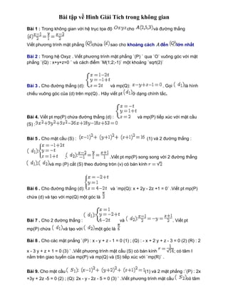 Bài tập về Hình Giải Tích trong không gian 
Bài 1 : Trong không gian với hệ trục tọa độ cho và đường thẳng 
Viết phương trình mặt phẳng chứa sao cho khoảng cách đến lớn nhất 
Bài 2 : Trong hệ Oxyz . Viết phương trình mặt phẳng `(P) ` qua `O` vuông góc với mặt 
phẳng `(Q) : x+y+z=0 ` và cách điểm `M(1;2;-1)` một khoảng `sqrt(2)` 
Bài 3 . Cho đường thẳng (d): và mp(Q): . Gọi là hình 
chiếu vuông góc của (d) trên mp(Q) . Hãy viết pt ở dạng chính tắc. 
Bài 4. Viết pt mp(P) chứa đường thẳng (d) : và mp(P) tiếp xúc với mặt cầu 
(S) : 
Bài 5 . Cho mặt cầu (S) : (1) và 2 đường thẳng : 
; .Viết pt mp(P) song song với 2 đường thẳng 
và mp (P) cắt (S) theo đường tròn (v) có bán kính 
Bài 6 . Cho đường thẳng (d): và `mp(Q): x + 2y - 2z +1 = 0` .Viết pt mp(P) 
chứa (d) và tạo với mp(Q) một góc là 
Bài 7 . Cho 2 đường thẳng : và . Viết pt 
mp(P) chứa và tạo với một góc là 
Bài 8 . Cho các mặt pnẳng `(P) : x - y + z - 1 = 0 (1) ; (Q) : - x + 2 y + z - 3 = 0 (2) (R) : 2 
x - 3 y + z + 1 = 0 (3) ` .Viết phương trình mặt cầu (S) có bán kính ; có tâm I 
nằm trên giao tuyến của mp(P) và mp(Q) và (S) tiếp xúc với `mp(R)` . 
Bài 9. Cho mặt cầu (1) và 2 mặt phẳng :`(P) : 2x 
+3y + 2z -5 = 0 (2) ; (Q): 2x - y - 2z - 5 = 0 (3) ` .Viết phương trình mặt cầu có tâm 
 