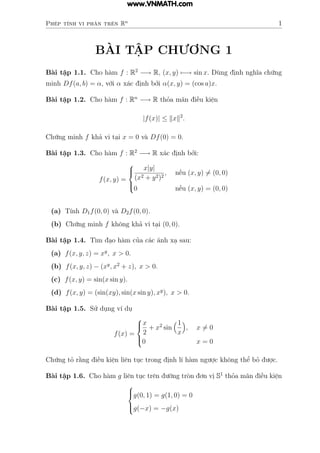 Phép tính vi phân trên Rn
1
BÀI TẬP CHƯƠNG 1
Bài tập 1.1. Cho hàm f : R2
−→ R, (x, y) 7−→ sin x. Dùng định nghĩa chứng
minh Df(a, b) = α, với α xác định bởi α(x, y) = (cos a)x.
Bài tập 1.2. Cho hàm f : Rn
−→ R thỏa mãn điều kiện
|f(x)| ≤ kxk2
.
Chứng minh f khả vi tại x = 0 và Df(0) = 0.
Bài tập 1.3. Cho hàm f : R2
−→ R xác định bởi:
f(x, y) =





x|y|
(x2 + y2)2
, nếu (x, y) 6= (0, 0)
0 nếu (x, y) = (0, 0)
(a) Tính D1f(0, 0) và D2f(0, 0).
(b) Chứng minh f không khả vi tại (0, 0).
Bài tập 1.4. Tìm đạo hàm của các ánh xạ sau:
(a) f(x, y, z) = xy
, x > 0.
(b) f(x, y, z) − (xy
, x2
+ z), x > 0.
(c) f(x, y) = sin(x sin y).
(d) f(x, y) = (sin(xy), sin(x sin y), xy
), x > 0.
Bài tập 1.5. Sử dụng ví dụ
f(x) =





x
2
+ x2
sin
1
x

, x 6= 0
0 x = 0
Chứng tỏ rằng điều kiện liên tục trong định lí hàm ngược không thể bỏ được.
Bài tập 1.6. Cho hàm g liên tục trên đường tròn đơn vị S1
thỏa mãn điều kiện





g(0, 1) = g(1, 0) = 0
g(−x) = −g(x)
www.VNMATH.com
 