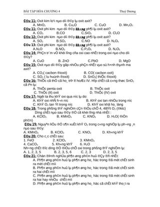 BÀI TẬP HÓA CHƯƠNG 4 Thuỳ Dương
C©u 11: Oxit kim lo¹i nµo díi ®©y lµ oxit axit?
A. MnO2 B. Cu2O C. CuO D. Mn2O7
C©u 11: Oxit phi kim nµo díi ®©y kh«ng ph¶i lµ oxit axit?
A. CO2 B.CO C.SiO2 D. Cl2O
C©u 12: Oxit phi kim nµo díi ®©y kh«ng ph¶i lµ oxit axit?
A. SO2 B.SO3 C.NO D. N2O5
C©u 13: Oxit phi kim nµo díi ®©y kh«ng ph¶i lµ oxit axit?
A.N2O B.NO3 C.P2O5 D. N2O5
C©u 14: PhÇn tr¨m vÒ khèi lîng cña oxi cao nhÊt trong oxi nµo cho díi
®©y?
A. CuO B. ZnO C.PbO D. MgO
C©u 15: Oxit nµo díi ®©y gãp nhiÒu phÇn nhÊt vµo sù h×nh thµnh ma
axit?
A. CO2( cacbon ®ioxit) B. CO( cacbon oxit)
C. SO2 ( lu huúnh ®oxit) D. SnO2( thiÕc ®ioxit)
C©u 16: ThiÕc cã thÓ cã ho¸ trÞ II hoÆc IV. Hîp chÊt cã c«ng thøc SnO2
cã tªn lµ:
A. ThiÕc penta oxit B. ThiÕc oxit
C. ThiÕc (II) oxit D. ThiÕc (IV) oxit
C©u 17: Ngêi ta thu khÝ oxi qua níc lµ do:
A. KhÝ oxi nhÑ h¬n níc B. KhÝ oxi tan nhiÒu trong níc
C. KhÝ O2 tan Ýt trong níc D. KhÝ oxi khã ho¸ láng
C©u 18: Trong phßng thÝ nghiÖm cÇn ®iÒu chÕ 4, 48lÝt O2 (®ktc)
Dïng chÊt nµo sau ®©y ®Ó cã khèi lîng nhá nhÊt :
A. KClO3 B. KMnO4 C. KNO3 D. H2O( ®iÖn
ph©n)
C©u 19: Nguyªn liÖu ®Ó s¶n xuÊt khÝ O2 trong c«ng nghiÖp lµ ph¬ng ¸n
nµo sau ®©y:
A. KMnO4 B. KClO3 C. KNO3 D. Kh«ng khÝ
C©u 20: Cho c¸c chÊt sau:
1. FeO 2. KClO3 3. KMnO4
4. CaCO3 5. Kh«ng khÝ 6. H2O
Nh÷ng chÊt ®îc dïng ®Ó ®iÒu chÕ oxi trong phßng thÝ nghiÖm lµ:
A. 1, 2, 3, 5 B. 2, 3, 5, 6 C. 2, 3 D. 2, 3, 5
C©u 21: Chän ®Þnh nghÜa ph¶n øng ph©n huû ®Çy ®ñ nhÊt:
A. Ph¶n øng ph©n huû lµ ph¶n øng ho¸ häc trong ®ã mét chÊt sinh
ra mét chÊt míi
B. Ph¶n øng ph©n huû lµ ph¶n øng ho¸ häc trong ®ã mét chÊt sinh
ra hai chÊt míi
C. Ph¶n øng ph©n huû lµ ph¶n øng ho¸ häc trong ®ã mét chÊt sinh
ra hai hay nhiÒu chÊt míi
D. Ph¶n øng ph©n huû lµ ph¶n øng ho¸ häc cã chÊt khÝ tho¸t ra
 