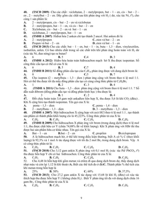 9
40. (TSCĐ 2009) Cho các chất : xiclobutan, 2 – metylpropen, but – 1 – en, cis – but – 2 –
en , 2 – metylbut – 2 – en. Dãy gồm các chất sau khi phản ứng với H2 ( dư, xúc tác Ni, tº), cho
cùng 1 sản phẩm là:
A. 2 – metylpropen, cis – but – 2 – en và xiclobutan
B. 2 – metylpropen, but – 1 – en, và cis – but – 2 – en
C. Xiclobutan, cis – but – 2 – en và but – 1 – en
D. xiclobutan, 2 – metylpropen, but – 1 – en
41. (TSĐH A 2007) Hiđrat hóa 2 anken chỉ tạo thành 2 ancol. Hai anken đó là
A. 2 – metylpropen C. eten và but – 2 – en
B. Propen và but – 2 – en D. eten và but – 1 – en
42. (TSCĐ 2013) Cho các chất: but – 1 – en, but – 1 – in, buta – 1,3 – đien, vinylaxetilen,
isobutilen, anlen. Có bao nhiêu chất trong số các chất trên khi phản ứng hoàn toàn với H2 dư
(xúc tác Ni, đun nóng) tạo ra butan?
A. 6 B. 5 C.4 D. 3
43. (TSĐH A 2012) Hiđro hóa hoàn toàn hiđrocacbon mạch hở X thu được isopentan. Số
công thức cấu tạo có thể có của X là:
A. 6 B. 5 C.7 D. 4
44. (TSĐH B 2011) Số đồng phân cấu tạo của C5H10 phản ứng được với dung dịch brom là:
A. 8 B. 9 C.5 D. 7
45. Cho isopren (2 – metylbuta – 1,3 – dien ) phản ứng cộng với brom theo tỉ lệ mol 1:1.
Hỏi có thể thu được tối đa mấy đồng phân cấu tạo có cùng công thức phân tử C5H8Br2
A. 1 B. 2 C. 3 D. 4
46. (TSĐH A 2011) Cho buta – 1,3 – dien phản ứng cộng với brom theo tỉ lệ mol 1:1. ? Số
dẫn xuất đibrom (đồng phân cấu tạo và đồng phân hình học ) thu được là:
A. 3 B. 1 C. 2 D. 4
47. Đốt cháy hoàn toàn 3,4 gam một ankađien liên hợp X, thu được 5,6 lít khí CO2 (đktc) .
Khi X cộng hiro tạo thành isopentan. Tên gọi của X là:
A. penta – 1,3 – dien C. penta – 1,4 – dien
B. 2 – metylbuta – 1,3 – dien D. 3 – metylbuta – 1,3 – dien
48. (TSĐH A 2007) Một hiđrocacbon X cộng hợp với axit HCl theo tỉ lệ mol 1:1 , tạo thành
sản phẩm có thành phần khối lượng clo là 45,223%. Công thức phân tử của X là:
A. C3H6 B. C3H4 C. C2H4 D. C4H8
49. (TSĐH B 2009) Cho hiđrocacbon X phản ứng với brom (trong dung dịch) theo tỉ lệ mol
1:1, thu được chất hữu cơ Y (chứa 74,08% Br về khối lượng). Khi X phản ứng với HBr thì thu
được hai sản phẩm hữu cơ khác nhau. Tên gọi của X là:
A. But – 1 – en B.but – 2 – en C. propilen D.xiclopropan
50. A là hiđrocacbon mạch hở, ở thể khí trong điều kiện thường, biết A có % C (theo khối
lượng) là 92,3% và 1 mol A tác dụng được với tối đa 2 mol Br2 trong dung dịch brom. Vậy A
có công thức phân tử là:
A. C2H4 B. C2H2 C. C4H4 D. C3H4
51. (TSCĐ 2010) Cho 3,12 gam ankin X phản ứng với 0,1 mol H2 (xúc tác Pd/ PbCO3, tº)
thu được hỗn hợp Y chỉ có hai hiđrocacbon. Công thức phân tử của X là:
A. C2H2 B. C5H8 C. C4H6 D. C3H4
52. Cho 4,48 lít hỗn hợp khí gồm metan và etilen đi qua dung dịch brom dư, thấy dung dịch
nhạt màu và còn lại 1,12 lít khí thoát rA. Biết các thể tích đo ở đktC. Thành phần % thể tích của
khí metan trong hỗn hợp là
A. 25% B. 50% C. 60% D. 37,5%
53. (TSCĐ 2013) Cho 27,2 gam ankin X tác dụng với 15,68 lít khí H2 (đktc) có xúc tác
thích hợp thu được hỗn hợp Y ( không chứa H2) . Biết Y phản ứng tối đa với dung dịch chứa 16
gam Br2. Công thức phân tử của X là
A. C4H6 B. C3H4 C. C2H2 D. C5H8
 