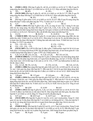 10
54. (TSĐH A 2012) Hỗn hợp X gồm H2 vàC2H4 có tỉ khối so với H2 là 7,5. Dẫn X qua Ni
nung nóng thu được hỗn hợp Y có tỉ khối hơi so với H2 là 12,5. Hiệu suất phản ứng hiro hóa là:
A. 70% B. 60% C. 50% D. 80%
55. (TSCĐ 2009) Hỗn hợp X gồm H2 vàC2H4 có tỉ khối so với He là 3,75. Dẫn X qua Ni
nung nóng thu được hỗn hợp Y có tỉ khối hơi so với He là 5. Hiệu suất phản ứng hiro hóa là:
A. 25% B. 20% C. 50% D. 40%
56. Hỗn hợp X gồm etilen và H2 có tỷ khối so với H2 là 4,25. Dẫn X qua Ni nung nóng thu
được hỗn hợp Y (hiệu suất phản ứng đạt 75%). Tỷ khối của Y so với H2 là:
A. 5,23 B. 5,5 C. 5,8 D. 6,2
57. (TSĐH A 2011) Hỗn hợp X gồm C2H2 và H2 có cùng số mol. Lấy 1 lượng X cho qua
chất xúc tác nung nóng, thu được hỗn hợp Y gồm C2H4, C2H6, C2H2 và H2. Sục Y qua dung
dịch brom dư thì khối lượng bình brom tăng lên 10,8 gam và thoát ra 4,48 lít hỗn hợp khí (đkc)
có tỉ khối so với H2 là 8. Thể tích O2 đktc cần để đốt cháy hoàn toàn hỗn hợp X là
A. 22,4 lít B. 44,8 lít C. 26,88 lít D. 33,6 lít
58. ( TSĐH B 2009) Hỗn hợp khí X gồm H2 và một anken có khả năng cộng HBr cho sản
phẩm duy nhất. Tỉ khối của X so với H2 là 9,1. Đun nóng X có xúc tác Ni, sau khi phản ứng xảy
ra hoàn toàn thu được hỗn hợp khí Y không làm mất màu nước brom. Tỉ khối hơi của Y so với
H2 bằng 13. CTCT của anken là:
A. CH3 – CH =CH – CH3 C. CH2 = C(CH3)2
B. CH2 = CH – CH2 – CH3 D. CH2 = CH2
59. (TSCĐ 2007) Cho 4,48 lít hỗn hợp X (đkc) gồm 2 hiđrocacbon mạch hở lội từ từ qua
bình chứa 1,4 lít dung dịch brom 0,5M. Sau khi phản ứng hoàn toàn, số mol brom giảm đi 1 nửa
và khối lượng bình tăng thêm 6,7 gam. CTPT của 2 hiđrocacbon là:
A. C2H2 và C3H8 B. C3H4 và C4H8 C. C2H2 và C4H6 D. C2H2 và C4H8
60. (TSĐH B 2008)Dẫn 1,6 lít hỗn hợp khí X gồm 2 hiđrocacbon vào bình đựng dung dịch
brom dư. Sau khi phản ứng hoàn toàn, có 4 gam brom đã phản ứng, còn lại1,12 lít khí. Nếu đốt
cháy hoàn toàn 1,68 lít hỗn hợp X thì sinh ra 2,8 lít CO2. CTPT của hiđrocacbon là (biết các
khí đo được ở đkc):
A. CH4 và C2H4 B. CH4 và C3H4 C. CH4 và C3H6 D. C2H6 và C3H6
61. (TSĐH A 2008) Đun nóng hỗn hợp khí gồm 0,06 mol C2H2 và 0,04 mol H2 với xúc tác
Ni, sau 1 thời gian thu được hỗn hợp khí Y. Dẫn toàn bộ Y lội từ từ qua bình đựng dung dịch
brom dư thì còn lại 0,448 lít hỗn hợp khí Z (đkc) có tỉ khối so với oxi là 0,5. Khối lượng bình
dung dịch brom tăng lên là
A. 1,04 gam B. 1,32 gam C.1,64 gam D. 1,2 gam
62. (TSĐH A 2010) Đun nóng hỗn hợp khí gồm 0,02 mol C2H2 và 0,03 mol H2 với xúc tác
Ni trong 1 bình kín, sau 1 thời gian thu được hỗn hợp khí Y. Dẫn toàn bộ Y lội từ từ qua bình
đựng dung dịch brom dư, sau khi kết thúc phản ứng , khối lượng bình tăng m gam và có 280 ml
hỗn hợp khí Z (đktc) thoát rA. Tỉ khối của Z so với H2 là 10,08. Giá trị của m là: Tổng số mol
H2 đã phản ứng là:
A. 0,328 B. 0,205 C. 0,585 D. 0,62
63. (TSĐH A 2013) hỗn hợp X gồm H2, C2H4 và C3H6 có tỉ khối hơi so với H2 là 9,25. Cho
22,4 lít X (đktc) vào bình kín có sẵn một ít bột Ni. Đun nóng bình một thời gian, thu được hỗn
hợp khí Y có tỉ khối so với H2 bằng 10. Tổng số mol H2 đã phản ứng là:
A. 0,07 mol B. 0,015 mol C. 0,075 mol D. 0,05 mol
64. (TSCĐ 2009) Hỗn hợp khí X gồm 0,3 mol H2 và 0,1 mol vinylaxetilen. Nung X 1 thời
gian với xúc tác Ni thu được hỗn hợp khí Y có tỉ khối so với không khí là 1. Nếu cho toàn bộ Y
sục từ từ vào dung dịch brom (dư) thì có m gam brom tham gia phản ứng. Giá trị của m là:
A. 32,0 B. 8,0 C. 3,2 D. 16,0
65. (TSĐH B 2012) Hỗn hợp khí X gồm 0,6 mol H2 và 0,15 mol vinylaxetilen. Nung X một
thời gian với xúc tác Ni thu được hỗn hợp khí Y có tỉ khối so với H2 là 10. Dẫn hỗn hợp Y qua
dung dịch brom dư, sau khi xảy ra phản ứng hoàn toàn , khối lượng brom tham gia phản ứng là
A. 0 gam B. 24 gam C. 8 gam D. 16 gam
 