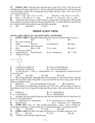 12
79. (TSĐH A 2011) Đốt cháy hoàn toàn hỗn hợp X gồm C2H2, C3H4 , C4H4 (số mol mỗi
chất bằng nhau) thu được 0,09 mol CO2. Nếu lấy cùng một lượng hỗn hợp X như trên tác dụng
với một lượng dư AgNO3/NH3 thì lượng kết tủa thu được lớn hơn 4 gam. CTCT của C3H4 và
C4H4 trong X lần lượt là:
A. CH≡ C – CH3 , CH2 = CH – C ≡ CH B. CH≡ C – CH3, CH2 =C = C =CH2
B. CH≡ C – CH3, CH2 =C = C =CH2 D. CH2 = C = CH2, CH2 = CH – C ≡ CH
80. Nhiệt phân 3,36 lít metan ở 1500o
C trong 0,1 giây thu được hỗn hợp khí X. Dẫn toàn bộ
X qua AgNO3 trong NH3 dư thấy thể tích hỗn hợp giảm 20% so với hỗn hợp khí X (các thể tích
đo ở cùng điều kiện). Hiệu suất phản ứng nhiệt phân metan đạt:
A. 40% B. 66,66% C. 60% D. 80%
HIĐROCACBON THƠM
Vấn đề 1: KHÁI NIỆM, CẤU TẠO, ĐỒNG PHÂN , DANH PHÁP
1. (TSĐH A 2008) Số đồng phân hidrocacbon thơm ứng với công thức phân tử C8H10 là
A. 2 B. 4 C. 3 D. 5
2. Stiren còn có tên gọi là
A. toluen B. xilen C.vinyl benzen D. cumen
3. 1,3 – đimetylbenzen còn có tên gọi là
A. stiren B. m - xilen C.m - crezol D. cumen
4. Cumen còn có tên gọi
A. Isopropylbenzen B. etyl benzen C.sec - butylbenzen D. o – xilen
5. Chất sau có tên gì?
CH3
CH3
H2CH3C
A. 1,4-dimetyl-6-etylbenzen C. 2-etyl-1,4-dimetylbenzen
B. 1,4-dimetyl-2-etylbenzen D. 1-etyl-2,5-dimetylbenzen
6. Có bốn tên gọi: o – xilen, o – đimetylbenzen, 1,2 – đimetylbenzen, etylbenzen. Đó là
tên của mấy chất?
A. 1 chất B. 2 chất C.3 chất D. 4 chất
7. Bát sứ đựng naphtalen, dùng phễu thủy tinh up trên bát sứ. Đun nóng một lúc sau đó để
nguội. Khi mở phễu ra thấy trong phễu có các tinh thể hình kim bám xung quanh. Điều đó
chứng tỏ naphtalen là chất:
A. Dễ bay hơi B. có tính thăng hoa C.khó cháy D. có tính thơm
8. Hidrocacbon X là đồng đẳng của benzene có CTPT C8H10 . KHi tác dụng với brom có
hoặc không có mặt bột sắt, trong mỗi trường hợp đều tạo được 1 dẫn xuất monobrom. Tên của
X là
A. Etylbenzen B. 1,2 – dimetylbenzen
C. 1,3 – dimetylbenzen D. 1,4 – dimetylbenzen
9. Sản phẩm chủ yếu trong hỗn hợp thu được khi cho toluen phản ứng với brom theo tỉ lệ
số mol 1:1 (có mặt bột sắt) là:
A. O – bromtoluen và p – bromtoluen C. p – bromtoluen và m – bromtoluen
B. Benzylbromua D. o – bromtoluen và m – bromtoluen
10. (TSĐH 2011) Cho các chất axetilen,vinylaxetilen, cumen, stiren, xiclohecxan,
xiclopropan, xiclopentan. Trong các chất trên, số chất phản ứng được với dung dịch brom là
A. 4 chất B. 3 chất C. 5 chất D. 6 chất
11. (TSĐH A 2011) Cho chất X tác dụng với benzene (xt,to
) tạo thành etylbenzen. X là:
A. CH4 B. C2H2 C. C2H4 D. C2H6
12. (TSĐH A 2011) Cho dãy chuyển hóa sau:
 