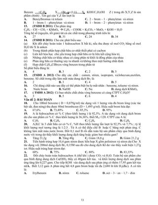 13
Benzen +C2H4 X +Br2,as (1:1) Y KOH/C2H5OH Z ( trong đó X,Y,Z là sản
phẩm chính) . Tên gọi của Y,Z lần lượt là:
A. Benzylbromua và toluen C. 2 – brom – 1 – phenyletan và stiren
B. 1 – brom 1 – phenyletan và stiren D. 1 – brom – 2 – phenyletan và stiren
13. (TSĐH B 2011) Cho phản ứng
C6H5 – CH = CH2 + KMnO4  C6H5 – COOK + K2CO3 + MnO2 + KOH + H2O
Tổng hệ số (nguyên, tối giản) tát cả các chất trong phương trình trên là:
A. 27 B. 31 C. 24 D. 34
14. (TSĐH B 2011) Cho các phát biểu sau:
(a) Khi đốt cháy hoàn toàn 1 hidrocacbon X bất kì, nếu thu được số mol CO2 bằng số mol
H2O thì X là anken
(b) Trong thành phần hợp chất hữu cơ nhất thiết phải có cacbon
(c) Liên kết hóa học chủ yếu trong hợp chất hữu cơ là liên kết cộng hóa trị.
(d) Những chất hữu cơ khác nhau có cùng phân tử khối là đồng phân của nhau
(e) Phản ứng hữu cơ thường xảy ra nhanh và không theo một hướng nhất định
(f) Hợp chất C9H14ClBrcos vòng benzen trong phân tử
Số phát biểu đúng là:
A. 4 B. 3 C. 2 D. 5
15. (TSĐH A 2012) Cho dãy các chất : cumen, stiren, isopropen, xiclohecxan,axetilen,
benzene. Số chất trong dãy làm mất màu dung dịch Br2 là:
A. 2 B. 3 C. 4 D. 5
16. Chỉ dùng chất nào sau đây có thể phân biệt ba lọ mất nhãn : benzene, toluene và stiren.
A. Nước brom B. NaOH C. Na D. dung dịch KMnO4
17. ( TSĐH A 2012) Có bao nhiêu chất chứa vòng benzene có cùng CTPT C7H8O?
A. 3 B. 5 C. 6 D. 4
Vấn đề 2: BÀI TOÁN
18. Cho 100ml benzene ( D = 0,879g/ml) tác dụng với 1 lượng vừa đủ brom lỏng (xúc tác
bột sắt, đun nóng) thu được 80ml brombezen (D = 1,495 g/ml). Hiệu suất brom hóa đạt:
A. 67,6% B. 73,49% C. 85,3% D. 95%
19. A là hidrocacbon có % C (theo khối lượng ) là 92,3%. A tác dụng với dung dịch brom
dư cho sản phẩm có % C theo khối lượng là 36,36%. Biết MA<120. CTPT của A là:
A. C2H2 B. C4H4 C. C6H6 D. C8H8
20. A,B,C là 3 chất hữu cơ có % C, %H theo khối lượng lần lượt là 92,3% và 7,7% ; tỷ lệ
khối lượng mol tương ứng là 1:2:3 . Từ A có thể điều chế B hoặc C bằng một phản ứng. C
không làm mất màu nước brom. Đốt 0,1 mol B rồi dẫn toàn bộ sản phẩm cháy qua bình đựng
nước vôi trong dư thấy khối lượng dung dịch tăng hoặc giảm bao nhiêu gam?
A. Tăng 21,2g B. Tăng 40g C. Giảm 18,8 g D. Giảm 21,2 g
21. Tiến hành trùng hợp 10,4 gam stiren được hỗn hợp X gồm polistiren và stiren dư.Cho X
tác dụng với 200ml dung dịch Br2 0,15M sau đó cho dung dịch KI dư vào thấy xuất hiện 1,27g
iot. Hiệu suất trùng hợp stiren đạt:
A. 60% B. 75% C. 80% D. 83,33%
22. Đốt cháy hoàn toàn hidrocacbon A (thể khí ) được CO2 và H2O. Toàn bộ sản phẩm cho
qua bình đựng dung dịch Ca(OH)2 thấy có 40gam kết tủa. và khối lượng dung dịch sau phản
ứng tăng lên 0,227 gam. Cho tiếp KOH vào dung dịch sau phản ứng có thêm 17,95 gam kết tủa
nữA. Biết 3,12 gam A phản ứng hết 4,8 gam brom hoặc tối đa 2,688 lít khí H2(đkc). A có tên
là:
A. Etylbenzen B. stiren C. toluene D. oct – 3 – en – 1,7 – điin
 