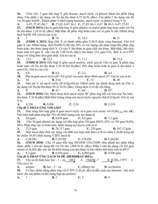 16
26. Chia 142, 2 gam hỗn hợp Y gồn benzen, ancol etylic và phenol thành hai phần bằng
nhau. Cho phần 1 tác dụng với Na dư thu được 6,72 lít H2 (đkc). Cho phần 2 tác dụng vừa đủ
với 20 gam NaOH . Thành phần % khối lượng benzene, ancol etylic và phenol trong Y là:
A. 6,47; 27,43; 66,7 B. 27,43; 6,47; 66,1 C. 27,43; 66,1; 6,47 D. 66,1; 6,47; 27,43
27. (TSCĐ 2011) Cho m gam hỗn hợp X gồm phenol và etanol phản ứng hoàn toàn với Na
dư thu được 2,24 lít H2 (đkc). Mặt khác để phản ứng hoàn toàn với m gam X cần 100ml dung
dịch NaOH 1M. Giá trị của m là:
A. 7 B. 14 C. 10,5 D. 21
28. (TSĐH A 2013) Hợp chất X có thành phần gồm C,H,O chứa vòng benzene. Cho 6,9
gam X vào 360ml dung dịch NaOH 0,5M (dư 20% so với lượng cần phản ứng) đến phản ứng
hoàn toàn, thu được dung dịch Y. Cô cạn Y thu được m gam chất rắn khan. Mặt khác, đốt cháy
hoàn toàn 6,9 gam X cần vừa đủ 7,84 lít O2 (đkc), thu được 15,4 gam CO2. Biết X có CTPT
trùng với công thức đơn giản nhất. Giá trị của m.
A. 13,2 B. 12,3 C. 11,1 D. 11,4
29. (TSĐH B 2013) Hỗn hợp X gồm ancol metylic, etyln glycol. Cho m gam X phản ứng
hoàn toàn với Na dư thu được 2,24 lít khí H2(đkc). Đốt cháy hoàn toàn m gam X thu được a
gam CO2. Giá trị của a là:
A. 8,8 B. 6,6 C. 2,2 D. 4,4
30. Pha m gam ancol etylic (D= 0,8 g/ml) vào nước được 80ml ancol 25º. Giá trị của m là:
A. 16 B. 25,6 C. 32 D. 40
31. Hòa tan V ml ancol etylic (D=0,8g/ml)vào 108ml nước tạo thành dung dịch A. Cho A
tác dụng với Na dư thu được 85,12 lít H2 (đkc). Dung dịch A có độ cồn bằng
A. 8º B. 41o
C. 46o
D. 92o
32. (TSCĐ 2010) Cho 10ml dung dịch ancol etylic 46o
phản ứng hết với kim loại Na (dư) ,
thu được V lít H2(đkc).Biết khối lượng riêng của ancol etylic nguyên chất là 0,8g/ml. Giá trị của
V là
A. 4,256 B. 0,896 C. 3,36 D. 2,218
Vấn đề 3. PHẢN ỨNG VỚI AXIT
33. Đun nóng hỗn hợp gồm 6 gam ancol etylic và 6 gam axit axetic với H2SO4 đặc xúc táC.
Nếu hiệu suất phản ứng đạt 75% thì khối lượng este tạo thành là
A. 8,6 gam B. 6,654 gam C. 8,8 gam D. 7,2 gam
34. Cho 94 gam phenol tác dụng với hỗn hợp gồm 350 gam HNO3 63% và 150 gam H2SO4
98%. Phản ứng xảy ra hoàn toàn. Khối lượng axit picric sinh ra là
A. 22,9 gam B. 26,717 gam C. 229 gam D. 267,17 gam
35. Một ancol đơn chức tác dụng với HBr cho hợp chất hữu cơ B có chứa C,H,Br trong đó
Br chiếm 58,4% khối lượng. CTPT ancol là:
A. C2H5OH B. C3H7OH C. CH3OH D. C4H9OH
36. (TSCĐ 2010) Cho 10 gam hỗn hợp HCOOH CH3COOH chia thành hai phần bằng
nhau: phần 1 cho tác dụng hết với Na thu 1,064 lít H2 (đkc). Phần 2 cho tác dụng với 4,6 gam
etanol có H2SO4 đặc xúc tác thì khối lượng este thu được là bao nhiêu biết hiệu suất là 60%?
A. 9,2 gam B. 6,654 gam C. 4,469 gam D. 4,596 gam
Vấn đề 4. PHẢN ỨNG TÁCH NƯỚC (ĐEHIĐRAT HÓA)
37. Cho sơ đồ biến hóa: but – 1 – en +HCl A +NaOH, t0
B H2SO4,170o
C C
Tên của C là
A. propen B. but – 2 – en C. đibutyl ete D. iso butilen
38. Có bao nhiêu đồng phân ứng với CTPT C8H10O, đều là dẫn xuất của benzene , khi tách
nước cho sản phẩm có thể trùng hợp tạo polime?
A. 1 B. 2 C. 3 D. 4
 