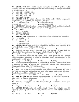 17
39. (TSĐH A 2010) Tách nước hỗn hợp gồm ancol etylic và ancol Y chỉ tạo 2 anken . Đốt
cháy cùng số mol mỗi ancol thì lượng nước sinh ra từ ancol này bằng 5/3 lần lượng nước sinh ra
từ ancol kiA. Ancol Y là:
A. CH3 – CH2 – CH(OH) – CH3
B. CH3 – CH2 – CH2 – CH2 – OH
C. CH3 – CH2 – CH2 – OH
D. CH3 – CH(OH) – CH3
40. (TSĐH B 2013) Tên gọi của anken (sản phẩm chính) thu được khi đun nóng ancol có
công thức CH3)2CHCH(OH)CH3 với dung dịch H2SO4 đặc là
A. 2 – metylbut - 2 – en B. 2 – metylbut – 1 – en
C. 3 – metylbut - 1 – en D. 3 – metylbut - 2 – en
41. (TSĐH 2007) Khi tách nước từ một chất X có CTCT C4H10O tạo thành ba anken là
đồng phân của nhau ( tính cả đồng phân hình học) CTCT thu gọn của X là
A. (CH3)3COH
B. CH3OCH2CH2CH3
C. CH3CH(OH)CH2CH3
D. CH3CH(CH3)CH2OH
42. (TSĐH A 2008) Khi tách nước từ 3 – metylbutan – 2 – ol,sản phẩm chính thu được là
A. 3 – metylbut - 1 – en
B. 2 – metylbut - 2 – en
C. 3 – metylbut - 2 – en
D. 2 – metylbut - 3 – en
43. (TSĐH A 2012) Trong ancol X, oxi chiếm 26,667% về khối lượng. Đun nóng X với
H2SO4 đặc thu được anken Y. Phân tử khối của Y là
A. 56 B. 70 C. 28 D. 42
44. Đun nóng Vml ancol etylic 95o
với H2SO4 đặc ở 170o
C thu được 3,36 lít khí etilen. Biết
hiệu suất đạt 60% và khối lượng riêng của ancol etylic là 0,8g/ml. Trị số của V là
A. 10,18 B. 15,13 C. 8,19 D. 12
45. Tách nước hoàn toàn từ hỗn hợp X gồm 2 ancol A và B ta được hỗn hợp Y gồm các
olefin. Nếu đốt cháy hoàn toàn X thì thu được 1,76 gam CO2. Khi đốt cháy hoàn toàn Y thì tổng
khối lượng H2O và CO2 tạo ra là:
A. 2,94g B. 2,48 g C. 1,76g D. 2,76g
46. Khi thực hiện phản ứng tách nước đối với ancol X chỉ thu được 1 ankenduy nhất (không
kể đồng phân hình học) . Oxi hóa hoàn toàn 1 lượng chất X thu được 5,6 lít khí CO2 (đkc) và
5,4 gam nước. Có bao nhiêu CTCT phù hợp với X:
A. 5 B. 4 C. 2 D. 3
47. Chia a gam ancol etylic thành 2 phần bằng nhau: phần 1 đem đun nóng với H2SO4 đặc ở
180o
C thu được khí etilen, đốt cháy hoàn toàn lượng etilen này thu được 1,8 gam H2O. Phần 2
đem đốt hoàn toàn, thể tích khí CO2 thu được là:
A. 1,12 lít B. 2,24 lít C. 3,36 lít D. 4,48 lít
48. (TSCĐ A 2008) Khi đun nóng hỗn hợp ancol gồm CH3OH và C2H5OH (xúc tác H2SO4
đặc ở 1400
C ) thì số ete thu được tối đa là
A. 1 B. 3 C. 4 D. 2
49. Đun nóng hỗn hợp gồm n ancol khác nhau với H2SO4 đặc ở 140o
C thì số ete cực đại có
thể thu là
A.
	( )
B.
	( )
C. D.
	( )
50. (TSĐH B 2008) Đun nóng một ancol đơn chức X với dung dịch H2SO4 đặc trong điều
kiện nhiệt độ thích hợp sinh ra chất hữu cơ Y, tỉ khối hơi của X so với Y là 1,6428. CTPT của
X là:
A. C3H8O B. C2H6O C. CH4O D. C4H8O
 