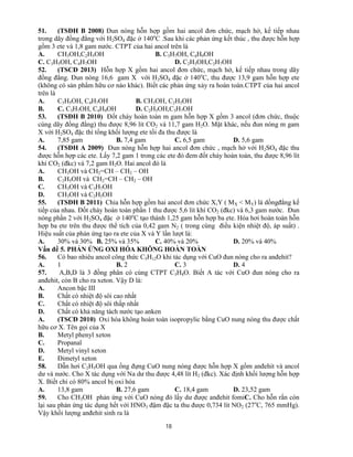 18
51. (TSĐH B 2008) Đun nóng hỗn hợp gồm hai ancol đơn chức, mạch hở, kế tiếp nhau
trong dãy đồng đẳng với H2SO4 đặc ở 140o
C .Sau khi các phản ứng kết thúc , thu được hỗn hợp
gồm 3 ete và 1,8 gam nước. CTPT của hai ancol trên là
A. CH3OH,C2H5OH B. C3H7OH, C4H9OH
C. C3H5OH, C4H7OH D. C2H5OH,C3H7OH
52. (TSCĐ 2013) Hỗn hợp X gồm hai ancol đơn chức, mạch hở, kế tiếp nhau trong dãy
đồng đẳng. Đun nóng 16,6 gam X với H2SO4 đặc ở 140o
C, thu được 13,9 gam hỗn hợp ete
(không có sản phẩm hữu cơ nào khác). Biết các phản ứng xảy ra hoàn toàn.CTPT của hai ancol
trên là
A. C3H5OH, C4H7OH B. CH3OH, C2H5OH
B. C. C3H7OH, C4H9OH D. C2H5OH,C3H7OH
53. (TSĐH B 2010) Đốt cháy hoàn toàn m gam hỗn hợp X gồm 3 ancol (đơn chức, thuộc
cùng dãy đồng đẳng) thu được 8,96 lít CO2 và 11,7 gam H2O. Mặt khác, nếu đun nóng m gam
X với H2SO4 đặc thì tổng khối lượng ete tối đa thu được là
A. 7,85 gam B. 7,4 gam C. 6,5 gam D. 5,6 gam
54. (TSĐH A 2009) Đun nóng hỗn hợp hai ancol đơn chức , mạch hở với H2SO4 đặc thu
được hỗn hợp các ete. Lấy 7,2 gam 1 trong các ete đó đem đốt cháy hoàn toàn, thu được 8,96 lít
khí CO2 (đkc) và 7,2 gam H2O. Hai ancol đó là
A. CH3OH và CH2=CH – CH2 – OH
B. C2H5OH và CH2=CH – CH2 – OH
C. CH3OH và C3H7OH
D. CH3OH và C2H5OH
55. (TSĐH B 2011) Chia hỗn hợp gồm hai ancol đơn chức X,Y ( MX < MY) là dồngđẳng kế
tiếp của nhau. Đốt cháy hoàn toàn phần 1 thu được 5,6 lít khí CO2 (đkc) và 6,3 gam nước. Đun
nóng phần 2 với H2SO4 đặc ở 140o
C tạo thành 1,25 gam hỗn hợp ba ete. Hóa hơi hoàn toàn hỗn
hợp ba ete trên thu được thể tích của 0,42 gam N2 ( trong cùng điều kiện nhiệt độ, áp suất) .
Hiệu suất của phản ứng tạo ra ete của X và Y lần lượt là:
A. 30% và 30% B. 25% và 35% C. 40% và 20% D. 20% và 40%
Vấn đề 5. PHẢN ỨNG OXI HÓA KHÔNG HOÀN TOÀN
56. Có bao nhiêu ancol công thức C5H12O khi tác dụng với CuO đun nóng cho ra anđehit?
A. 1 B. 2 C. 3 D. 4
57. A,B,D là 3 đồng phân có cùng CTPT C3H8O. Biết A tác với CuO đun nóng cho ra
anđehit, còn B cho ra xeton. Vậy D là:
A. Ancon bậc III
B. Chất có nhiệt độ sôi cao nhất
C. Chất có nhiệt độ sôi thấp nhất
D. Chất có khả năng tách nước tạo anken
A. (TSCĐ 2010) Oxi hóa không hoàn toàn isopropylic bằng CuO nung nóng thu được chất
hữu cơ X. Tên gọi của X
B. Metyl phenyl xeton
C. Propanal
D. Metyl vinyl xeton
E. Đimetyl xeton
58. Dẫn hơi C2H5OH qua ống đựng CuO nung nóng được hỗn hợp X gồm anđehit và ancol
dư và nước. Cho X tác dụng với Na dư thu được 4,48 lít H2 (đkc). Xác định khối lượng hỗn hợp
X. Biết chỉ có 80% ancol bị oxi hóa
A. 13,8 gam B. 27,6 gam C. 18,4 gam D. 23,52 gam
59. Cho CH3OH phản ứng với CuO nóng đỏ lấy dư được anđehit fomiC. Cho hỗn rắn còn
lại sau phản ứng tác dụng hết với HNO3 đậm đặc ta thu được 0,734 lít NO2 (27o
C, 765 mmHg).
Vậy khối lượng anđehit sinh ra là
 