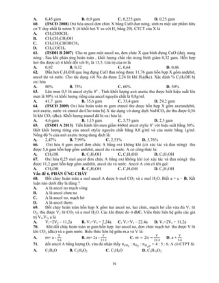 19
A. 0,45 gam B. 0,9 gam C. 0,225 gam D. 0,25 gam
60. (TSCĐ 2008) Oxi hóa ancol đơn chức X bằng CuO đun nóng, sinh ra một sản phẩm hữu
cơ Y duy nhất là xeton Y (tỉ khối hơi Y so với H2 bằng 29). CTCT của X là
A. CH3CHOCH3
B. CH2CH2CH2OH
C. CH3CH2CHOHCH3
D. CH3COCH3
61. (TSĐH B 2007) Cho m gam một ancol no, đơn chức X qua bình đựng CuO (dư), nung
nóng . Sau khi phản ứng hoàn toàn , khối lượng chất rắn trong bình giảm 0,32 gam. Hỗn hợp
hơi thu được có tỉ khối đối với H2 là 15,5. Giá trị của m là
A. 0,92 B. 0,32 C. 0,64 D. 0,46
62. Dẫn hơi C2H5OH qua ống đựng CuO đun nóng được 11,76 gam hỗn hợp X gồm anđehit,
ancol dư và nước. Cho tác dụng với Na dư được 2,24 lít khí H2(đkc). Xác định % C2H5OH bị
oxi hóa
A. 80% B. 75% C. 60% D. 50%
63. Lên men 0,5 lít ancol etylic 8o
. Tính khối lượng axit axetic thu được biết hiệu suất lên
men là 80% và khối lượng riêng của ancol nguyên chất là 0,8g/ml.
A. 41,7 gam B. 35,6 gam C. 33,4 gam D. 29,2 gam
64. (TSCĐ 2009) Oxi hóa hoàn toàn m gam etanol thu được hỗn hợp X gồm axetanđehit,
axit axetic, nước và etanol dư.Cho toàn bộ X tác dụng vớ dung dịch NaHCO3 dư thu được 0,56
lít khí CO2 (đkc). Khối lượng etanol đã bị oxi hóa là:
A. 4,6 gam B. 1,15 gam C. 5,75 gam D. 2,3 gam
65. (TSĐH A 2013) Tiến hành lên men giấm 460ml ancol etylic 8o
với hiệu suất bằng 30%.
Biết khối lượng riêng của ancol etylic nguyên chất bằng 0,8 g/ml và của nước bằng 1g/ml.
Nồng độ % của axit axetic trong dung dịch là:
A. 2,47% B. 7,99% C. 2,51% D. 3,76%
66. Oxi hóa 4 gam ancol đơn chức A bằng oxi không khí (có xúc tác và đun nóng) thu
được 5,6 gam hỗn hợp gồm anđehit, ancol dư và nước. A có công thức là:
A. CH3OH B. C2H5OH C. C3H5OH D. C3H7OH
67. Oxi hóa 0,25 mol ancol đơn chức A bằng oxi không khí (có xúc tác và đun nóng) thu
được 11,2 gam hỗn hợp gồm anđehit, ancol dư và nước. Ancol A còn có tên gọi:
A. CH3OH B. C2H5OH C. C3H5OH D. C3H7OH
Vấn đề 6. PHẢN ỨNG CHÁY
68. Đốt cháy hoàn toàn a mol ancol A được b mol CO2 và c mol H2O. Biết a = c – B. Kết
luận nào dưới đây là đúng ?
A. A là ancol no mạch vòng
B. A là ancol chưa no
C. A là ancol no, mạch hở
D. A là ancol thơm
69. Đốt cháy hoàn toàn hỗn hợp X gồm hai ancol no, hai chức, mạch hở cần vừa đủ V1 lít
O2, thu được V2 lít CO2 và a mol H2O. Các khí được đo ở đkC. Viểu thức liên hệ giữa các giá
trị V1,V2, a là
A. V1=2V2 – 11,2a B. V1=V2 + 2,24a C. V1=V2 – 22.4a D. V1=2V2 + 11,2a
70. Khi đốt cháy hoàn toàn m gam hỗn hợp hai ancol no, đơn chức mạch hở thu được V lít
khí CO2 (đkc) và a gam nước. Biểu thức liên hệ giữa m,a và V là:
A. m= a -
,
B. m= 2a -
,
C. = 2 −
,
D. a +
,
71. đốt ancol A bằng lượng O2 vừa đủ nhận thấy : : = 4 : 5 : 6. A có CTPT là:
A. C2H6O B. C2H6O2 C. C3H8O D. C4H10O2
 