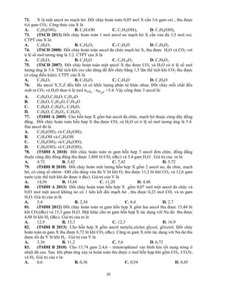 20
72. X là một ancol no mạch hở. Đốt cháy hoàn toàn 0,05 mol X cần 5,6 gam oxi , thu được
6,6 gam CO2. Công thức của X là
A. C2H4(OH)2 B. C3H7OH C. C3H5(OH)3 D. C3H6(OH)2
73. (TSCĐ 2013) Đốt cháy hoàn toàn 1 mol ancol no mạch hở X cần vừa đủ 3,5 mol oxi.
CTPT của X là:
A. C3H8O3 B. C2H6O2 C. C2H6O D. C3H8O2
74. (TSCĐ 2008) Đốt cháy hoàn toàn ancol đa chức mạch hở X, thu được H2O và CO2 với
tỉ lệ số mol tương ứng là 3:2. CTPT của X là
A. C2H6O2 B. C2H6O C. C4H10O2 D. C3H8O2
75. (TSCĐ 2007) Đốt cháy hoàn toàn một ancol X thu được CO2 và H2O có tỉ lệ số mol
tương ứng là 3:4. Thể tích khí oxi cần dùng để đốt cháy bằng 1,5 lần thể tích khí CO2 thu được
(ở cùng điều kiện). CTPT của X là
A. C3H8O2 B. C3H8O3 C. C3H4O D. C3H8O
76. Ba ancol X,Y,Z đều bền và có khối lượng phân tử khác nhau. Đốt cháy mỗi chất đều
sinh ra CO2 và H2O theo tỉ lệ mol : =3:4. Vậy công thức 3 ancol là:
A. C2H6O,C3H8O, C4H10O
B. C3H8O, C4H10O, C5H10O
C. C3H8O, C3H8O2, C3H8O3
D. C3H6O, C3H6O2, C3H6O3
77. (TSĐH A 2009) Cho hỗn hợp X gồm hai ancol đa chức, mạch hở thuộc cùng dãy đồng
đẳng . Đốt cháy hoàn toàn hỗn hợp X thu được CO2 và H2O có tỉ lệ số mol tương ứng là 3:4.
Hai ancol đó là
A. C2H4(OH)2 và C3H6(OH)2
B. C2H5OH và C4H9OH
C. C2H4(OH)2 và C4H8(OH)2
D. C3H5(OH)3 và C4H7(OH)3
78. (TSĐH A 2010) Đốt cháy hoàn toàn m gam hỗn hợp 3 ancol đơn chức, đồng đẳng
thuộc cùng dãy đồng đẳng thu được 3,808 lít CO2 (đkc) và 5,4 gam H2O . Giá trị của m là:
A. 4,72 B. 5,42 C. 7,42 D. 5,72
79. (TSĐH B 2010) Đốt cháy hoàn một lương hỗn hợp X gồm 2 ancol no, đa chức, mạch
hở, có cùng số nhóm –OH cần dùng vừa đủ V lít khí O2 thu được 11,2 lít khí CO2 và 12,6 gam
nước (các thể tích khí đo được ở đkc). Giá trị của V là
A. 14,56 B. 15,68 C. 11,20 D. 4,48
80. (TSĐH A 2013) Đốt cháy hoàn toàn hỗn hợp X gồm 0,07 mol một ancol đa chức và
0,03 mol một ancol không no có 1 liên kết đôi mạch hở , thu được 0,23 mol CO2 và m gam
H2O. Giá trị của m là
A. 5,4 B. 2,34 C. 8,4 D. 2,7
81. (TSĐH 2012) Đốt cháy hoàn toàn m gam hỗn hợp X gồm hai ancol thu được 13,44 lít
khí CO2(đkc) và 15,3 gam H2O. Mặt khác cho m gam hỗn hợp X tác dụng với Na dư thu được
4,48 lít khí H2 (đkc). Giá trị của m là
A. 12,9 B. 15,3 C. 12,3 D. 16,9
82. (TSĐH B 2013) Cho hỗn hợp X gồm ancol metylic,etylen glycol, glixerol. Đốt cháy
hoàn toàn m gam X thu được 6,72 lít khí CO2 (đkc). Cũng m gam X trên tác dụng với Na dư thu
được tối đa V lít khí H2 . Giá trị của V là
A. 3,36 B. 11,2 C. 5,6 D. 6,72
83. (TSĐH B 2010) Cho 13,74 gam 2,4,6 – trinotrophenol vào bình kín rồi nung nóng ở
nhiệt độ cao. Sau khi phản ứng xảy ra hoàn toàn thu được x mol hỗn hợp khí gồm CO2, CO,N2
và H2. Giá trị của x là:
A. 0,6 B. 0,36 C. 0,54 D. 0,45
 