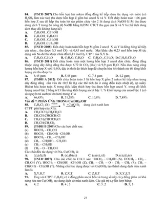 21
84. (TSCĐ 2007) Cho hỗn hợp hai anken đồng đẳng kế tiếp nhau tác dụng với nước (có
H2SO4 làm xúc tác) thu được hỗn hợp Z gồm hai ancol X và Y. Đốt cháy hoàn toàn 1,06 gam
hỗn hợp Z sau đó hấp thụ toàn bộ sản phẩm cháy vào 2 lít dung dịch NaOH 0,1M thu được
dung dịch T trong đó nồng độ NaOH bằng 0,05M. CTCT thu gọn của X và Y là (thể tích dung
dịch thay đổi không đáng kể)
A. C2H5OH , C3H7OH
B. C3H7OH , C4H9OH
C. C5H5OH , C4H9OH
D. C4H9OH ,C5H11OH
85. (TSCĐ 2008) Đốt cháy hoàn toàn hỗn hợp M gồm 2 ancol X và Y là đồng đẳng kế tiếp
của nhau , thu được 0,3 mol CO2 và 0,45 mol nước. Mạt khác cho 0,25 mol hỗn hợp M tác
dụng với Na dư thu được chưa đến 0,15 mol H2. CTPT của X,Y là
A. C3H6O, C4H8O B. C2H6O, C3H8O C. C2H6O2 ,C3H8O2 D.C2H6O,CH4O
86. (TSCĐ 2011) Đốt cháy hoàn toàn một lượng hỗn hợp 3 ancol đơn chức, đồng đẳng
thuộc cùng dãy đồng đẳng thu được 6,72 lít CO2 (đkc) và 9,9 gam H2O. Nếu đun nóng cũng
lượng hỗn hợp X với H2SO4 đặc ở nhiệt đọ thích hợp để chuyển hóa hết thành ete thì tổng khối
lượng ete thu được là
A. 6,45 gam B. 5,46 gam C. 7,4 gam D. 4,2 gam
87. (TSĐH A 2012) Đốt cháy hoàn toàn 3 lít hỗn hợp X gồm 2 anken kế tiếp nhau trong
dãy đồng đẳng cần vừa đủ 10,5 lít O2( các thể tích đo ở cùng điều kiện nhiệt độ, áp suất).
Hiđrat hóa hoàn toàn X trong điều kiện thích hợp thu được hỗn hợp ancol Y, trong đó khối
lượng ancol bậc 2 bằng 6/13 lần tổng khối lượng ancol bậc 1. % khối lượng của ancol bậc 1 (có
số nguyên tử cacbon lớn hơn) trong Y là
A. 46,43% B. 31,58% C. 10,8% D. 7,89%
Vấn đề 7. PHẢN ỨNG TRONG Cu(OH)2/OH-
88. C4H8Cl2 (X) +NaOH
Y +Cu(OH)2 dung dịch xanh lam
CTPT phù hợp của X là:
A. CH2ClCH2CH2CH2Cl
B. CH3CH2CHClCH2Cl
C. CH3CH2CHClCH2Cl
D. CH3CH(CH2Cl)2
89. (TSĐH B 2009) Cho các hợp chất sau:
(a) HOCH2 – CH2OH
(b) HOCH2 – CH(OH) –CH2OH
(c) HOCH2 – CH2 – CH2OH
(d) CH3 – CH(OH) – CH2OH
(e) CH3 – CH2OH
(f) CH3 – O – CH2OH
Các chất đều tác dụng với Na, Cu(OH)2 là:
A. (c),(d),(f) B. (a),(b),(c) C. (a),(c), (d) D. (c),(d),(e)
90. (TSCĐ 2007) Cho các chất có CTCT sau: HOCH2 – CH2OH (X), HOCH2 – CH2 –
CH2OH (Y), HOCH2 – CH(OH) –CH2OH (Z), CH3 – CH2 – O - CH2 – CH3 (R), CH3 –
CH(OH) – CH2OH (T). Những chất tác dụng được với Cu(OH)2 tạo thành dung dịch màu xanh
lam là
A. X,Y,R,T B. Z,X,T C. Z,R,T D. X,Y,Z,T
91. Ứng với CTPT C3H8On có x đồng phân ancol bền và trong số này có y đồng phân có khả
năng hòa tan Cu(OH)2 tạo dung dịch có màu xanh đậm. Các giá trị x,y lần lượt bằng:
A. 4; 2 B. 4 ; 3 C. 5 ;2 D. 5; 3
 