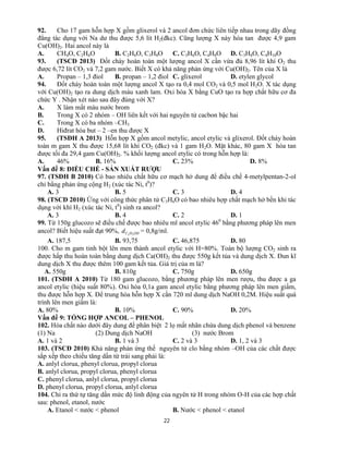 22
92. Cho 17 gam hỗn hợp X gồm glixerol và 2 ancol đơn chức liên tiếp nhau trong dãy đồng
đẳng tác dụng với Na dư thu được 5,6 lít H2(đkc). Cũng lượng X này hòa tan được 4,9 gam
Cu(OH)2. Hai ancol này là
A. CH4O, C2H6O B. C2H6O, C3H8O C. C3H6O, C4H8O D. C3H8O, C4H10O
93. (TSCĐ 2013) Đốt cháy hoàn toàn một lượng ancol X cần vừa đủ 8,96 lít khí O2 thu
được 6,72 lít CO2 và 7,2 gam nước. Biết X có khả năng phản ứng với Cu(OH)2. Tên của X là
A. Propan – 1,3 điol B. propan – 1,2 điol C. glixerol D. etylen glycol
94. Đốt cháy hoàn toàn một lượng ancol X tạo ra 0,4 mol CO2 và 0,5 mol H2O. X tác dụng
với Cu(OH)2 tạo ra dung dịch màu xanh lam. Oxi hóa X bằng CuO tạo ra hợp chất hữu cơ đa
chức Y . Nhận xét nào sau đây đúng với X?
A. X làm mất màu nước brom
B. Trong X có 2 nhóm – OH liên kết với hai nguyên tử cacbon bậc hai
C. Trong X có ba nhóm –CH3
D. Hiđrat hóa but – 2 –en thu được X
95. (TSĐH A 2013) Hỗn hợp X gồm ancol metylic, ancol etylic và glixerol. Đốt cháy hoàn
toàn m gam X thu được 15,68 lít khí CO2 (đkc) và 1 gam H2O. Mặt khác, 80 gam X hòa tan
được tối đa 29,4 gam Cu(OH)2. % khối lượng ancol etylic có trong hỗn hợp là:
A. 46% B. 16% C. 23% D. 8%
Vấn đề 8: ĐIỀU CHẾ - SẢN XUẤT RƯỢU
97. (TSĐH B 2010) Có bao nhiêu chất hữu cơ mạch hở dung để điều chế 4-metylpentan-2-ol
chỉ bằng phản ứng cộng H2 (xúc tác Ni, t0
)?
A. 3 B. 5 C. 3 D. 4
98. (TSCĐ 2010) Ứng với công thức phân tử C3H6O có bao nhiêu hợp chất mạch hở bền khi tác
dụng với khí H2 (xúc tác Ni, t0
) sinh ra ancol?
A. 3 B. 4 C. 2 D. 1
99. Từ 150g glucozo sẽ điều chế được bao nhiêu ml ancol etylic 460
bằng phương pháp lên men
ancol? Biết hiệu suất đạt 90%, OHHCd 52
= 0,8g/ml.
A. 187,5 B. 93,75 C. 46,875 D. 80
100. Cho m gam tinh bột lên men thành ancol etylic với H=80%. Toàn bộ lượng CO2 sinh ra
được hấp thu hoàn toàn bằng dung dịch Ca(OH)2 thu được 550g kết tủa và dung dịch X. Đun kĩ
dung dịch X thu được thêm 100 gam kết tủa. Giá trị của m là?
A. 550g B. 810g C. 750g D. 650g
101. (TSĐH A 2010) Từ 180 gam glucozo, bằng phương pháp lên men rượu, thu được a ga
ancol etylic (hiệu suất 80%). Oxi hóa 0,1a gam ancol etylic bằng phương pháp lên men giấm,
thu được hỗn hợp X. Để trung hòa hỗn hợp X cần 720 ml dung dịch NaOH 0,2M. Hiệu suất quá
trình lên men giấm là:
A. 80% B. 10% C. 90% D. 20%
Vấn đề 9: TỔNG HỢP ANCOL – PHENOL
102. Hóa chất nào dưới đây dung để phân biệt 2 lọ mất nhãn chứa dung dịch phenol và benzene
(1) Na (2) Dung dịch NaOH (3) nước Brom
A. 1 và 2 B. 1 và 3 C. 2 và 3 D. 1, 2 và 3
103. (TSCĐ 2010) Khả năng phản ứng thế nguyên tử clo bằng nhóm –OH của các chất được
sắp xếp theo chiều tăng dần từ trái sang phải là:
A. anlyl clorua, phenyl clorua, propyl clorua
B. anlyl clorua, propyl clorua, phenyl clorua
C. phenyl clorua, anlyl clorua, propyl clorua
D. phenyl clorua, propyl clorua, anlyl clorua
104. Chỉ ra thứ tự tăng dần mức độ linh động của ngyên tử H trong nhóm O-H của các hợp chất
sau: phenol, etanol, nước
A. Etanol < nước < phenol B. Nước < phenol < etanol
 