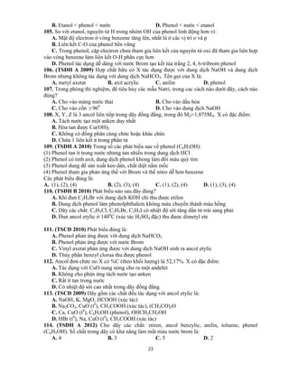23
B. Etanol < phenol < nước D. Phenol < nước < etanol
105. So với etanol, nguyên tử H trong nhóm OH của phenol linh động hơn vì:
A. Mật độ electron ở vòng benzene tăng lên, nhất là ở các vị trí o và p
B. Liên kết C-O của phenol bền vững
C. Trong phenol, cặp electron chưa tham gia liên kết của nguyên tử oxi đã tham gia liên hợp
vào vòng benzene làm liên kết O-H phân cực hơn
D. Phenol tác dụng dễ dàng với nước Brom tạo kết tủa trắng 2, 4, 6-tribrom phenol
106. (TSĐH A 2009) Hợp chất hữu cơ X tác dụng được với dung dịch NaOH và dung dịch
Brom nhưng không tác dụng với dung dịch NaHCO3. Tên gọi của X là:
A. metyl axetat B. axit acrylic C. anilin D. phenol
107. Trong phòng thí nghiệm, để tiêu hủy các mẫu Natri, trong cac cách nào dưới đây, cách nào
đúng?
A. Cho vào máng nước thải B. Cho vào dầu hỏa
C. Cho vào cồn  960
D. Cho vào dung dịch NaOH
108. X, Y, Z là 3 ancol liên tiếp trong dãy đồng đẳng, trong đó MZ=1,875MX. X có đặc điểm:
A. Tách nước tạo một anken duy nhất
B. Hòa tan được Cu(OH)2
C. Không có đồng phân cùng chức hoặc khác chức
D. Chứa 1 liên kết π trong phân tử
109. (TSĐH A 2010) Trong số các phát biểu sau về phenol (C6H5OH):
(1) Phenol tan ít trong nước nhưng tan nhiều trong dung dịch HCl
(2) Phenol có tinh axit, dung dịch phenol khong làm đổi màu quỳ tím
(3) Phenol dung để sản xuất keo dán, chất diệt nấm mốc
(4) Phenol tham gia phản ứng thế với Brom và thế nitro dễ hơn benzene
Các phát biểu đúng là:
A. (1), (2), (4) B. (2), (3), (4) C. (1), (2), (4) D. (1), (3), (4)
110. (TSĐH B 2010) Phát biểu nào sau đây đúng?
A. Khi đun C2H5Br với dung dịch KOH chỉ thu được etilen
B. Dung dịch phenol làm phenolphthalein không màu chuyển thành màu hồng
C. Dãy các chất: C2H5Cl, C2H5Br, C2H5I có nhiệt độ sôi tăng dần từ trái sang phải
D. Đun ancol etylic ở 1400
C (xúc tác H2SO4 đặc) thu được dimetyl ete
111. (TSCĐ 2010) Phát biểu đúng là:
A. Phenol phản ứng được với dung dịch NaHCO3
B. Phenol phản ứng được với nước Brom
C. Vinyl axetat phản ứng được với dung dịch NaOH sinh ra ancol etylic
D. Thủy phân benzyl clorua thu được phenol
112. Ancol đơn chức no X có %C (theo khối lượng) là 52,17%. X có đặc điểm:
A. Tác dụng với CuO nung nóng cho ra một andehit
B. Không cho phản ứng tách nước tạo anken
C. Rất ít tan trong nước
D. Có nhiệt độ sôi cao nhất trong dãy đồng đẳng
113. (TSCĐ 2009) Dãy gồm các chất đều tác dụng với ancol etylic là:
A. NaOH, K, MgO, HCOOH (xúc tác)
B. Na2CO3, CuO (t0
), CH3COOH (xúc tác), (CH3CO)2O
C. Ca, CuO (t0
), C6H5OH (phenol), OHCH2CH2OH
D. HBr (t0
), Na, CuO (t0
), CH3COOH (xúc tác)
114. (TSĐH A 2012) Cho dãy các chất: stiren, ancol benzylic, anilin, toluene, phenol
(C6H5OH). Số chất trong dãy có khả năng làm mất màu nước brom là:
A. 4 B. 3 C. 5 D. 2
 
