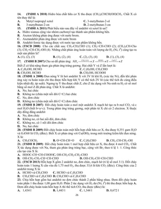 26
14. (TSĐH A 2010) Hidro hóa chất hữu cơ X thu được (CH3)2CHCH(OH)CH3. Chất X có
tên thay thế là:
A. Metyl isopropyl xetol C. 3-metylbutan-2-ol
B. 3-metylbutan-2-on D. 2-metylbutan-3-on
15. (TSĐH A 2011) Phát biểu nào sau đây về andehit và xetol là sai?
A. Hidro xianua cộng vào nhóm cacbonyl tạo thành sản phẩm không bền.
B. Axeton không phản ứng được với nước brom.
C. Axetandehit phản ứng được với nước brom
D. Andehit fomic tác dụng được với nước tạo sản phẩm không bền.
16. (TSCĐ 2008) Cho các chất sau: CH3-CH3CHO (1); CH2=CH-CHO (2); (CH3)2CH-Cho
(3); CH2=CH-CH2-OH (4). Những chất phản ứng hoàn toàn với lượng dư H2 (Ni, t0
) cùng tạo ra
một sản phẩm là?
A. (1), (2), (3) B. (1), (2), (4) C. (2), (3), (4) D. (1), (3), (4)
17. (TSĐH B 2007) Cho sơ đồ phản ứng: ZYXNH
o
tCuOHONOICH
    ,)1:1,(
3
3
Biết Z có khả năng tham gia phản ứng tráng gương. Hai chất Y và Z lần lượt là:
A. C2H5OH, HCHO C. C2H5OH, CH3CHO
B. CH3OH, HCHO D. CH3OH, HCOOH
18. (TSĐH A 2008) Đun nóng V lít hơi andehit X với 3V lít khí H2 (xúc tác Ni), đến khi phản
ứng xảy ra hoàn toàn chỉ thu được hỗn hợp khí Y có thể tích 2V lít (các thể tích đo cùng điều
kiện nhiệt độ, áp suất). Ngưng tụ Y thu được chất Z, cho Z tác dụng với Na sinh ra H2 có số mol
bằng số mol Z đã phản ứng. Chất X là andehit:
A. No, hai chức
B. Không no (chứa một nối đôi C=C) hai chức
C. No, đơn chức
D. Không no (chứa một nối đôi C=C) đơn chức
19. (TSĐH B 2007) Đốt cháy hoàn toàn a mol một andehit X mạch hở tạo ra b mol CO2 và c
mol H2O (biết b=a+c). Trong phản ứng tráng gương, một phân tử X chỉ có 2 electron. X thuộc
dãy đồng đẳng andehit
A. No, đơn chức
B. Không no, có hai nối đôi, đơn chức
C. Không no, có 1 nối đôi đơn chức
D. No, hai chức
20. (TSĐH B 2009) Đốt cháy hoàn toàn một hỗn hợp chất hữu cơ X, thu được 0,351 gam H2O
và 0,4368 lít CO2 (đktc). Biết X có phản ứng với Cu(OH)2 trong môi trường kiềm khi đun nóng.
X là:
A. CH3COCH3 B. O=CH-CH=O C. C2H5CHO D. CH2=CH-CH2-OH
21. (TSĐH B 2009) Đốt cháy hoàn toàn 1 mol hợp chất hữu cơ X, thu được 4 mol CO2. Chất
X tác dụng được với Na, tham gia phản ứng tráng bạc, cộng với Br2 theo tỉ lệ 1: 1. Công thức
cấu tạo của X là:
A. HOOC-CH=CH-COOHC. OH-CH2-CH2-CH2-CHO
B. OH-CH2-CH2-CH=CH-CHO D. OH-CH2-CH=CH-CHO
22. (TSCĐ 2013) Hỗn hợp X gồm 2 andehit no, đơn chức, mạch hở (tỉ lệ số mol 3:1). Dốt cháy
hoàn toàn 1 lượng X cần vừa đủ 1,75 mol O2, thu được 33,6 lít khí CO2 (đktc). Công thức của 2
andehit trong X là:
A. HCHO và CH3CHO C. HCHO và C2H5CHO
B. CH3CHO và C2H5CHO D. CH3CHO và C3H7CHO
23. Chia hỗn hợp gồm hai andehit no đơn chức thành 2 phần bằng nhau. Đem đốt cháy hoàn
toàn phần 1 thu được 1,08 gam H2O. Phần 2 tác dụng với H2 dư (Ni, t0
) thì thu được hỗn hợp A.
Đem dốt cháy hoàn toàn hỗn hợp A thì thể tích CO2 thu được (đktc) là:
A. 1,434 l B. 1,443 l C. 1,344 l D. 0,672 l
 