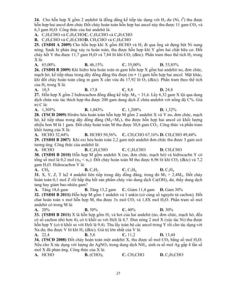 27
24. Cho hỗn hợp X gồm 2 andehit là đồng dẳng kế tiếp tác dụng với H2 dư (Ni, t0
) thu được
hỗn hợp hai ancol đơn chức Đốt cháy hoàn toàn hỗn hợp hai ancol này thu được 11 gam CO2 và
6,3 gam H2O. Công thức của hai andehit là:
A. C2H3CHO và C3H5CHOC. C3H5CHO và C4H7CHO
B. C2H5CHO và C3H7CHOD. CH3CHO và C2H5CHO
25. (TSĐH A 2009) Cho hỗn hợp khí X gồm HCHO và H2 đi qua ống sứ đựng bột Ni nung
nóng. Sauk hi phản ứng xảy ra hoàn toàn, thu được hỗn hợp khí Y gồm hai chất hữu cơ. Đốt
cháy hết Y thu được 11,7 gam H2O và 7,84 lít khí CO2 (đktc). Phần tram theo thể tích H2 trong
X là:
A. 65,00% B. 46,15% C. 35,00% D. 53,85%
26. (TSĐH B 2009) Khi hidro hóa hoàn toàn m gam hỗn hợp X gồm hai andehit no, đơn chức,
mạch hở, kế tiếp nhau trong dãy đồng đẳng thu được (m + 1) gam hỗn hợp hai ancol. Mặt khác,
khi đốt cháy hoàn toàn cũng m gam X cần vừa đủ 17,92 lít O2 (đktc). Phần tram theo thể tích
của H2 trong X là:
A. 10,5 B. 17,8 C. 8,8 D. 24,8
27. Hỗn hợp X gồm 2 hidrocacbon đồng đằng kế tiếp. MX = 31,6. Lấy 6,32 gam X lội qua dung
dịch chứa xúc tác thích hợp thu được 200 gam dung dịch Z chứa andehit với nồng độ C%. Giá
trị C là:
A. 1,305% B. 1,043% C. 1,208% D. 1,32%
28. (TSCĐ 2009) Hirdro hóa hoàn toàn hỗn hợp M gồm 2 andehit X và Y no, đơn chức, mạch
hở, kế tiếp nhau trong dãy đồng đẳng (MX<MY), thu được hỗn hợp hai ancol có khối lượng
nhiều hơn M là 1 gam. Đốt cháy hoàn toàn M thu được 30,8 gam CO2. Công thức và phần tram
khối lượng của X là:
A. HCHO 32,44% B. HCHO 50,56% C. CH3CHO 67,16% D. CH3CHO 49,44%
29. (TSĐH B 2007) Khi oxi hóa hoàn toàn 2,2 gam một andehit đơn chức thu được 3 gam axit
tương ứng. Công thức của andehit là:
A. HCHO B. C2H3CHO C. C2H5CHO D. CH3CHO
30. (TSĐH B 2010) Hỗn hợp M gồm andehit X (no, đơn chức, mạch hở) và hidrocacbn Y có
tổng số mol là 0,2 mol (nX < nY). Đốt cháy hoàn toàn M thu được 8,96 lít khí CO2 (đktc) và 7,2
gam H2O. Hidrocacbon Y là:
A. CH4 B. C2H2 C. C3H6 D. C2H4
31. X, Y, Z, T la2 4 andehit liên tiếp trong dãy đồng đẳng, trong đó MT = 2,4MX. Đốt cháy
hoàn toàn 0,1 mol Z rồi hấp thụ hết sản phẩm cháy vào dung dịch Ca(OH)2 dư, thấy dung dịch
tang hay giảm bao nhiêu gam?
A. Tăng 18,6 gam B. Tăng 13,2 gam C. Giảm 11,4 gam D. Gảm 30%
32. (TSĐH B 2011) Hỗn hợp M gồm 1 andehit và 1 ankin (có cùng số nguyên tử cacbon). Đốt
chat hoàn toàn x mol hỗn hợp M, thu được 3x mol CO2 và 1,8X mol H2O. Phần tram số mol
andehit có trong M là:
A. 20% B. 50% C. 40% D. 30%
33. (TSĐH B 2011) X là hỗn hợp gồm H2 và hơi của hai andehit (no, đơn chức, mạch hở, đều
có số cacbon nhỏ hơn 4), có tỉ khối so với Heli là 4,7. Đun nóng 2 mol X (xúc tác Ni) thu được
hỗn hợp Y (có tỉ khối so với Heli là 9,4). Thu lấy toàn bộ các ancol trong Y rồi cho tác dụng với
Na dư, thu được V lít khí H2 (đktc). Giá trị lớn nhất của V là:
A. 22,4 B. 5,6 C. 11,2 D. 13,44
34. (TSCĐ 2008) Đốt cháy hoàn toàn một andehit X, thu được số mol CO2 bằng số mol H2O.
Nếu cho X tác dụng với lượng dư AgNO3 trong dung dịch NH3, sinh ra số mol Ag gấp 4 lần số
mol X đã phản ứng. Công thức của X là:
A. HCHO B. (CHO)2 C. CH3CHO D. C2H5CHO
 
