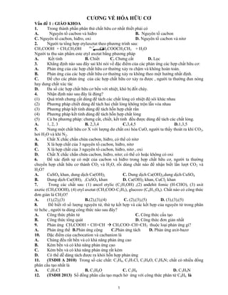 1
CƯƠNG VỀ HÓA HỮU CƠ
Vấn đề 1 : GIÁO KHOA
1. Trong thành phần phân thử chất hữu cơ nhất thiết phải có
A. Nguyên tố cacbon và hiđro B. Nguyên tố cacbon
C. Nguyên tố cacbon, hiđro, oxi D. Nguyên tố cacbon và nitơ
2. Người ta tổng hợp etylaxetat theo phương trình sau:
CH3COOH + CH3CH2OH xt, tº
CH3COOCH2CH3 + H2O
Người ta thu sản phẩm este etyl axetat bằng phương pháp
A. Kết tinh B. Chiết C. Chưng cất D. Lọc
3. Khẳng định nào sau đây sai khi nói về đặc điểm của các phản ứng các hợp chất hữu cơ:
A. Phản ứng của các hợp chất hữu cơ thường xảy ra chậm và không hoàn toàn.
B. Phản ứng của các hợp chất hữu cơ thường xảy ra không theo một hướng nhất định.
C. Để cho các phản ứng của các hợp chất hữu cơ xảy ra được , người ta thường đun nóng
hay dung chất xúc tác
D. Đa số các hợp chất hữu cơ bền với nhiệt, khó bị đốt cháy.
4. Nhận định nào sau đây là đúng?
(1) Quá trình chưng cất dùng để tách các chất lỏng có nhiệt độ sôi khác nhau
(2) Phương pháp chiết dùng để tách hai chất lỏng không trộn lẫn vòa nhau
(3) Phương pháp kết tinh dùng để tách hỗn hợp chất rắn
(4) Phương pháp kết tinh dùng để tách hỗn hợp chất lỏng
(5) Cả ba phương pháp: chưng cất, chiết, kết tinh đều được dùng để tách các chất lỏng.
A. 1, 2, 3 B. 2,3,4 C.3,4,5 D.1,3,5
5. Nung một chất hữu cơ X với lượng dư chất oxi hóa CuO, người ta thấy thoát ra khí CO2,
hơi H2O và khí N2.
A. Chất X chắc chắn chứa cacbon, hiđro, có thể có nitơ
B. X là hợp chất của 3 nguyên tố cacbon, hiđro, nitơ
C. X là hợp chất của 3 nguyên tố cacbon, hiđro, nitơ , oxi
D. Chất X chắc chắn chứa cacbon, hiđro, nitơ; có thể có hoặc không có oxi
6. Để xác định sự có mặt của cacbon và hiđro trong hợp chất hữu cơ, người ta thường
chuyển hợp chất hữu cơ thành CO2 và H2O, rồi dùng chất nào để nhận biết lần lượt CO2 và
H2O?
A. CuSO4 khan, dung dịch Ca(OH)2 C. Dung dịch Ca(OH)2,dung dịch CuSO4
B. Dung dịch Ca(OH)2 ,CuSO4 khan D. Ca(OH)2 khan, CuCl2 khan
7. Trong các chất sau: (1) ancol etylic (C2H5OH) ,(2) anđehit fomic (H-CHO), (3) axit
axetic (CH3COOH), (4) etyl axetat (CH3COO-C2H5), glucozo (C6H12O6). Chất nào có công thức
đơn giản là CH2O?
A. (1),(2),(3) B.(2),(3),(4) C. (2),(3),(5) D. (3),(3),(5)
8. Để biết rõ số lượng nguyên tử, thứ tự kết hợp và các kết hợp của nguyên tử trong phân
tử hchc , người ta dùng công thức nào sau đây?
A. Công thức phân tử C. Công thức cấu tạo
B. Công thức tổng quát D. Công thức đơn giản nhất
9. Phản ứng CH3COOH + CH≡CH  CH3COO–CH=CH2 thuộc loại phản ứng gì?
A. Phản ứng thế B.Phản ứng cộng C.Phản ứng tách D. Phản ứng axit-bazơ
10. Đặc điểm của cacbocation và cacbanion là
A. Chúng đều rất bền và có khả năng phản ứng cao
B. Kém bền và có khả năng phản ứng cao
C. Kém bền và có khả năng phản ứng rất kém
D. Có thể dễ dàng tách được ra khỏi hỗn hợp phản ứng
11. (TSĐH A 2010) Trong số các chất: C3H8, C3H7Cl, C3H8O, C3H9N; chất có nhiều đồng
phân cấu tạo nhất là
A. C3H7Cl B. C3H8O C. C3H8 D. C3H9N
12. (TSĐH 2013) Số đồng phân cấu tạo mạch hở ứng với công thức phân tử C4H6 là
 