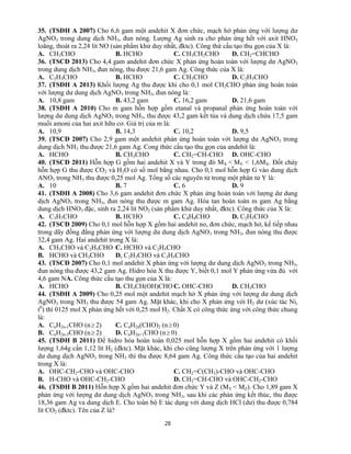 28
35. (TSĐH A 2007) Cho 6,6 gam một andehit X đơn chức, mạch hở phản ứng với lượng dư
AgNO3 trong dung dịch NH3, đun nóng. Lượng Ag sinh ra cho phản ứng hết với axit HNO3
loãng, thoát ra 2,24 lít NO (sản phẩm khử duy nhất, đktc). Công thứ cấu tạo thu gọn của X là:
A. CH3CHO B. HCHO C. CH3CH2CHO D. CH2=CHCHO
36. (TSCĐ 2013) Cho 4,4 gam andehit đơn chức X phản ứng hoàn toàn với lượng dư AgNO3
trong dung dịch NH3, đun nóng, thu được 21,6 gam Ag. Công thức của X là:
A. C2H3CHO B. HCHO C. CH3CHO D. C2H5CHO
37. (TSĐH A 2013) Khối lượng Ag thu được khi cho 0,1 mol CH2CHO phản ứng hoàn toàn
với lượng dư dung dịch AgNO3 trong NH3, đun nóng là:
A. 10,8 gam B. 43,2 gam C. 16,2 gam D. 21,6 gam
38. (TSĐH A 2010) Cho m gam hỗn hợp gồm etanal và propanal phản ứng hoàn toàn với
lượng dư dung dịch AgNO3 trong NH3, thu được 43,2 gam kết tủa và dung dịch chứa 17,5 gam
muối amoni của hai axit hữu cơ. Giá trị của m là:
A. 10,9 B. 14,3 C. 10,2 D. 9,5
39. (TSCĐ 2007) Cho 2,9 gam một andehit phản ứng hoàn toàn với lượng dư AgNO3 trong
dung dịch NH3 thu được 21,6 gam Ag. Cong thức cấu tạo thu gọn của andehit là:
A. HCHO B. CH3CHO C. CH2=CH-CHO D. OHC-CHO
40. (TSCĐ 2011) Hỗn hợp G gồm hai andehit X và Y trong đó MX < MY < 1,6MX. Đốt cháy
hỗn hợp G thu được CO2 và H2O có số mol bằng nhau. Cho 0,1 mol hỗn hợp G vào dung dịch
ANO3 trong NH3 thu được 0,25 mol Ag. Tổng số các nguyên tử trong một phân tử Y là:
A. 10 B. 7 C. 6 D. 9
41. (TSĐH A 2008) Cho 3,6 gam andehit đơn chức X phản ứng hoàn toàn với lượng dư dung
dịch AgNO3 trong NH3, đun nóng thu được m gam Ag. Hòa tan hoàn toàn m gam Ag bằng
dung dịch HNO3 đặc, sinh ra 2,24 lít NO2 (sản phẩm khử duy nhất, đktc). Công thức của X là:
A. C3H7CHO B. HCHO C. C4H9CHO D. C2H5CHO
42. (TSCĐ 2009) Cho 0,1 mol hỗn hợp X gồm hai andehit no, đơn chức, mạch hở, kế tiếp nhau
trong dãy đồng đẳng phản ứng với lượng dư dung dịch AgNO3 trong NH3, đun nóng thu được
32,4 gam Ag. Hai andehit trong X là:
A. CH3CHO và C2H5CHO C. HCHO và C2H5CHO
B. HCHO và CH3CHO D. C2H3CHO và C3H5CHO
43. (TSCĐ 2007) Cho 0,1 mol andehit X phản ứng với lượng dư dung dịch AgNO3 trong NH3,
đun nóng thu được 43,2 gam Ag. Hidro hóa X thu được Y, biết 0,1 mol Y phản ứng vừa đủ với
4,6 gam NA. Công thức cấu tạo thu gọn của X là:
A. HCHO B. CH3CH(OH)CHO C. OHC-CHO D. CH3CHO
44. (TSĐH A 2009) Cho 0,25 mol một andehit mạch hở X phản ứng với lượng dư dung dịch
AgNO3 trong NH3 thu được 54 gam Ag. Mặt khác, khi cho X phản ứng với H2 dư (xúc tác Ni,
t0
) thì 0125 mol X phản ứng hết với 0,25 mol H2. Chất X có công thức ứng với công thức chung
là:
A. CnH2n-1CHO (n 2) C. CnH2n(CHO)2 (n 0)
B. CnH2n-3CHO (n 2) D. CnH2n+1CHO (n 0)
45. (TSĐH B 2011) Để hidro hóa hoàn toàn 0,025 mol hỗn hợp X gồm hai andehit có khối
lượng 1,64g cần 1,12 lít H2 (đktc). Mặt khác, khi cho cũng lượng X trên phản ứng với 1 lượng
dư dung dịch AgNO3 trong NH3 thì thu được 8,64 gam Ag. Công thức cấu tạo của hai andehit
trong X là:
A. OHC-CH2-CHO và OHC-CHO C. CH2=C(CH3)-CHO và OHC-CHO
B. H-CHO và OHC-CH2-CHO D. CH2=CH-CHO và OHC-CH2-CHO
46. (TSĐH B 2011) Hỗn hợp X gồm hai andehit đơn chức Y và Z (MY < MZ). Cho 1,89 gam X
phản ứng với lượng dư dung dịch AgNO3 trong NH3, sau khi các phản ứng kết thúc, thu được
18,36 gam Ag va dung dịch E. Cho toàn bộ E tác dụng với dung dịch HCl (dư) thu được 0,784
lít CO2 (đktc). Tên của Z là?
 