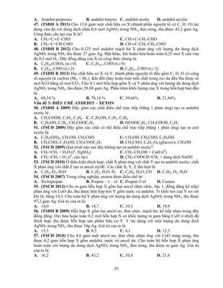 29
A. Andehit propionic B. andehit butyric C. andehit axetic D. andehit acrylic
47. (TSĐH A 2013) Cho 13,6 gam một chất hữu cơ X (thành phần nguyên tố có C, H, O) tác
dụng vừa đủ với dung dịch chứa 0,6 mol AgNO3 trong NH3, đun nóng, thu được 43,2 gam Ag.
Công thức cấu tạo của X là?
A. CH3=CC-CHO C. CH C-CH2-CHO
B. CH2=C=CH-CHO D. CH C-CH2-CH2-CHO
48. (TSĐH B 2012) Cho 0,125 mol andehit mạch hở X phản ứng với lượng dư dung dịch
AgNO3 trong NH3 thu được 27 gam Ag. Mặt khác, khi hidro hóa hoàn toàn 0,25 mol X cần vừa
đủ 0,5 mol H2. Dãy đồng dẳng của X có công thức chung là:
A. CnH2n(CHO)2 (n 0) C. CnH2n+1CHO (n 0)
B. CnH2n-3CHO (n 2) D. CnH2n-1CHO (n 2)
49. (TSĐH B 2013) Hai chất hữu cơ X và Y, thành phần nguyên tố đều gồm C, H, O có cùng
số nguyên tử cacbon (MX < MY). Khi đốt cháy hoàn toàn mỗi chất trong oxi dư đều thu được số
mol H2O bằng số mol CO2. Cho 0,1 mol hỗn hợp gồm X và Y phản ứng với lượng dư dung dịch
AgNO3 trong NH3, thu được 28,08 gam Ag. Phần trăm khối lượng của X trong hỗn hợp ban đầu
là:
A. 60,34 % B. 78,16 % C. 39,66% D. 21,84%
Vấn đề 3: ĐIỀU CHẾ ANDEHIT – XETON
50. (TSĐH A 2009) Dãy gồm các chất điều chế trực tiếp (bằng 1 phản ứng) tạo ra andehit
axetic là:
A. CH3COOH, C2H2, C2H4 C. C2H5OH, C2H2, C2H4
B. C2H5OH, C2H2, CH3COOC2H5 D. HCOOC2H3, CH3COOH, C2H2
51. (TSCĐ 2009) Dãy gồm các chất có thể điều chế trực tiếp (bằng 1 phản ứng) tạo ra axit
axetic là:
A. C2H2(OH)2, CH3OH, CH3CHO C. CH3OH, CH3CHO, C2H5OH
B. CH3CHO, C2H5OH, CH3COOC2H5 D. CH3CHO, C6H12O6 (glucozo), CH3OH
52. (TSCĐ 2009) Quá trình nào sau đây không tạo ra andehit axetic?
A. CH2=CH2 + H2O (t0
, HgSO4) C. CH3-CH2OH + CuO (t0
)
B. CH2=CH2 + O2 (t0
, xúc tác) D. CH3-COOCH=CH2 + dung dịch NaOH
53. (TSCĐ 2010) Ở điều kiện thích hợp: chất X phản ứng với chất Y tạo ra andehit axetic; chất
X phản ứng với chất Z tạo ra ancol etyliC. Các chất X, Y, Z lần lượt là:
A. C2H4, O2, H2O B. C2H2, H2O, H2 C. C2H4, H2O, CO D. C2H2, O2, H2O
54. (TSCĐ 2007) Trong công nghiệp, axeton được điều chế từ:
A. Xiclopropan B. Propan – 1 – ol C. Propan-2-ol D. Cumen
55. (TSCĐ 2012) Cho m gam hỗn hợp X gồm hai ancol (đơn chức, bậc 1, đồng đẳng kế tiếp)
phản ứng với CuO dư, thu được hõn hợp hơi Y gồm nước và andehit. Tỉ khối hơi của Y so với
khí H2 bằng 14,5. Cho toàn bộ Y phản ứng với lượng dư dung dịch AgNO3 trong NH3, thu được
97,2 gam Ag. Giá trị của m là:
A. 14,0 B. 14,7 C. 10,1 D. 18,9
56. (TSĐH B 2009) Hỗn hợp X gồm hai ancol no, đơn chức, mạch hở, kế tiếp nhau trong dãy
đồng đẳng. Oxi hóa hoàn toàn 0,2 mol hỗn hợp X có khối lượng m gam bằng CuO ở nhiệt độ
thích hợp, thu được hỗn hợp sản phẩm hữu cơ Y. Y tác dụng với một lượng dư dung dịch
AgNO3 trong NH3, thu được 54g Ag. Giá trị của m là:
A. 15,3 B. 8,5 C. 8,1 D. 13,5
57. (TSCĐ 2010) Cho 4,6 gam một ancol no, đơn chức phản ứng với CuO nung nóng, thu
được 6,2 gam hỗn hợp X gồm andehit, nước và ancol dư. Cho toàn bộ hỗn hợp X phản ứng
hoàn toàn với lượng dư dung dịch AgNO3 trong NH3, đun nóng, thu được m gam Ag. Giá trị
của m là:
A. 16,2 B. 43,2 C. 10,8 D. 21,6
 