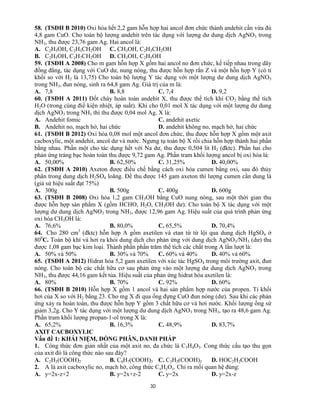 30
58. (TSĐH B 2010) Oxi hóa hết 2,2 gam hỗn hợp hai ancol đơn chức thành andehit cần vừa đủ
4,8 gam CuO. Cho toàn bộ lượng andehit trên tác dụng với lượng dư dung dịch AgNO3 trong
NH3, thu được 23,76 gam Ag. Hai ancol là:
A. C2H5OH, C2H5CH2OH C. CH3OH, C2H5CH2OH
B. C2H5OH, C3H7CH2OH D. CH3OH, C2H5OH
59. (TSĐH A 2008) Cho m gam hỗn hợp X gồm hai ancol no đơn chức, kế tiếp nhau trong dãy
đồng đẳng, tác dụng với CuO dư, nung nóng, thu được hỗn hợp rắn Z và một hỗn hợp Y (có tỉ
khối so với H2 là 13,75) Cho toàn bộ lượng Y tác dụng với một lượng dư dung dịch AgNO3
trong NH3, đun nóng, sinh ra 64,8 gam Ag. Giá trị của m là:
A. 7,8 B. 8,8 C. 7,4 D. 9,2
60. (TSĐH A 2011) Đốt cháy hoàn toàn andehit X, thu được thể tích khí CO2 bằng thể tích
H2O (trong cùng điề kiện nhiệt, áp suất). Khi cho 0,01 mol X tác dụng với một lượng dư dung
dịch AgNO3 trong NH3 thì thu được 0,04 mol Ag. X là:
A. Andehit fomic C. andehit axetic
B. Andehit no, mạch hở, hai chức D. andehit không no, mạch hở, hai chức
61. (TSĐH B 2012) Oxi hóa 0,08 mol một ancol đơn chức, thu được hỗn hợp X gồm một axit
cacboxylic, một andehit, ancol dư và nước. Ngưng tụ toàn bộ X rồi chia hỗn hợp thành hai phần
bằng nhau. Phần một cho tác dụng hết với Na dư, thu được 0,504 lít H2 (đktc). Phần hai cho
phản ứng tráng bạc hoàn toàn thu được 9,72 gam Ag. Phần tram khối lượng ancol bị oxi hóa là:
A. 50,00% B. 62,50% C. 31,25% D. 40,00%
62. (TSĐH A 2010) Axeton được điều chế bằng cách oxi hóa cumen bằng oxi, sau đó thủy
phân trong dung dịch H2SO4 loãng. Để thu được 145 gam axeton thì lượng cumen cần dung là
(giả sử hiệu suất đạt 75%)
A. 300g B. 500g C. 400g D. 600g
63. (TSĐH B 2008) Oxi hóa 1,2 gam CH3OH bằng CuO nung nóng, sau một thời gian thu
được hỗn hợp sản phẩm X (gồm HCHO, H2O, CH3OH dư). Cho toàn bộ X tác dụng với một
lượng dư dung dịch AgNO3 trong NH3, được 12,96 gam Ag. Hiệu suất của quá trình phản ứng
oxi hóa CH3OH là:
A. 76,6% B. 80,0% C. 65,5% D. 70,4%
64. Cho 280 cm3
(đktc) hỗn hợp A gồm axetilen và etan từ từ lội qua dung dịch HgSO4 ở
800
C. Toàn bộ khí và hơi ra khỏi dung dịch cho phản ứng với dung dịch AgNO3/NH3 (dư) thu
được 1,08 gam bạc kim loại. Thành phần phần trăm thể tích các chất trong A lần lượt là:
A. 50% và 50% B. 30% và 70% C. 60% và 40% D. 40% và 60%
65. (TSĐH A 2012) Hidrat hóa 5,2 gam axetilen với xúc tác HgSO4 trong môi trường axit, đun
nóng. Cho toàn bộ các chất hữu cơ sau phản ứng vào một lượng dư dung dịch AgNO3 trong
NH3, thu được 44,16 gam kết tủa. Hiệu suất của phản ứng hidrat hóa axetilen là:
A. 80% B. 70% C. 92% D. 60%
66. (TSĐH B 2010) Hỗn hợp X gồm 1 ancol và hai sản phẩm hợp nước của propen. Tỉ khối
hơi của X so với H2 bằng 23. Cho mg X đi qua ống đựng CuO đun nóng (dư). Sau khi các phản
ứng xảy ra hoàn toàn, thu được hỗn hợp Y gồm 3 chất hữu cơ và hơi nước. Khối lượng ống sứ
giảm 3,2g. Cho Y tác dụng với một lượng dư dung dịch AgNO3 trong NH3, tạo ra 48,6 gam Ag.
Phần tram khối lượng propan-1-ol trong X là:
A. 65,2% B. 16,3% C. 48,9% D. 83,7%
AXIT CACBOXYLIC
Vấn đề 1: KHÁI NIỆM, ĐỒNG PHÂN, DANH PHÁP
1. Công thức đơn giản nhất của một axit no, đa chức là C3H4O3. Cong thức cấu tạo thu gọn
của axit đó là công thức nào sau đây?
A. C2H5(COOH)2 B. C4H7(COOH)3 C. C3H5(COOH)3 D. HOC2H2COOH
2. A là axit cacboxylic no, mạch hở, công thức CxHyOz. Chỉ ra mối quan hệ đúng:
A. y=2x-z+2 B. y=2x+z-2 C. y=2x D. y=2x-z
 
