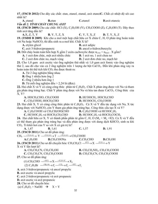 32
17. (TSCĐ 2012) Cho dãy các chất: etan, etanol, etanal, axit etanoiC. Chất có nhiệt độ sôi cao
nhất là?
A. etanal B.etan C.etanol D.axit etanoic
Vấn đề 2. TÍNH CHẤT CHUNG AXIT
18. (TSCĐ 2009) Cho các chất: HCl (X), C2H5OH (Y), CH3COOH (Z), C6H5OH (T). Dãy theo
tính axit tăng dần là?
A.X, Z, T, Y B. Y, T, Z, X C. Y, T, X, Z D. T, Y, X, Z
19. (TSĐH B 2009) Khi cho a mol một hợp chất hữu cơ X chứa C, H, O phản ứng hoàn toàn
với Na hoặc NaHCO3 thì đều sinh ra a mol khí. Chất X là?
A. etylen glicol B. axit adipic
C. axit 3-hidroxipropanoic D. ancol o-hidroxibenzylic
20. Đốt cháy hoàn toàn hỗn hợp X gồm 2 axits cacboxylic được nCO2 = nH2O . X gồm?
A. 1 axit đơn chức, một axit nhiều chức B. 1 axit no, 1 axit chưa no
C. 2 axit đơn chức no, mạch vòng D. 2 axit đơn chức no, mạch hở
21. Cho 1,0 gam axit axetic vào ống nghiệm thứ nhất và 1,0 gam axit fomic vào ống nghiệm
thứ 2, sau đó cho vào cả 2 ống nghiệm trên 1 lượng dư bột CaCO3. Đến khi phản ứng xảy ra
hoàn toàn thì thể tích khí CO2 thu được thoát ra:
A. Từ 2 ống nghiệm bằng nhau
B. Ống 1 nhiều hơn ống 2
C. Ống 2 nhiều hơn ống 1
D. Từ mỗi ống nghiệm đều > 2,24 lít (đktc)
22. Hai chất X và Y có cùng công thức phân tử C2H4O2. Chất X phản ứng được với Na và tham
gia phản ứng tráng bạc. Chất Y phản ứng được với Na và hòa tan được CaCO3. Công thức của
X, Y?
A. HOCH2CHO, CH3COOH B. HCOOCH3, HOCH2CHO
C. CH3COOH, HOCH2CHO D. HCOOCH3, CH3COOH
23. Hai chất X, Y có cùng công thức phân tử C3H6O2. Cả X và Y đều tác dụng với Na, X tác
dụng được với NaHCO3 còn Y tham gia phản ứng tráng bạc. Công thức cấu tạo X và Y?
A. C2H5COOH và CH3CH(OH)CHO B. C2H5COOH và HCOOC2H5
C. HCOOC2H5 và HOCH2CH2CHO D. HCOOC2H5 và HOCH2COCH3
24. Hai chất hữu cơ X, Y có thành phần phân tử gồm C, H, O (Mx < My <82). Cả X và Y đều
có thể tham gia phản ứng tráng bạc và đều phản ứng được với dung dịch KHCO3 sinh ra khí
CO2. Tỉ khối hơi của Y so với X có giá trị là?
A. 1,47 B. 1,61 C. 1,57 D. 1,91
25. (TSCĐ 2011) Cho sơ đồ phản ứng:
CH4   ),( toxtX
Y   ),( toxtZ
T   ),( toxtM
CH3COOH
A.C2H5OH B.CH3COONa C.CH3CHO D.CH3OH
26. (TSCĐ 2011) Cho sơ đồ chuyển hóa: CH3CH2Cl  KCN
X    tOH ,3
Y
X và Y lần lượt là?
A. CH3CH2CN, CH3CH2OH B. CH3CH2NH2, CH3CH2COOH
C. CH3CH2CN, CH3CH2COOH D. CH3CH2CN, CH3CH2COOH
27. Cho sơ đồ phản ứng:
(1) CH3CHO  HCN
X  

 HOH /2
X2
(2) C2H5Br 321
/ 2
YYY HClCOeteMg
    
A. axit 3-hidroxipropanoic và ancol propylic
B. axit axetic và ancol propylic
C. axit 2-hidroxipropanoic và axit propanoic
D. axit axetic và axit propanoic
28. Cho sơ đồ chuyển hóa:
(a) C3H4O2 + NaOH  X + Y
 