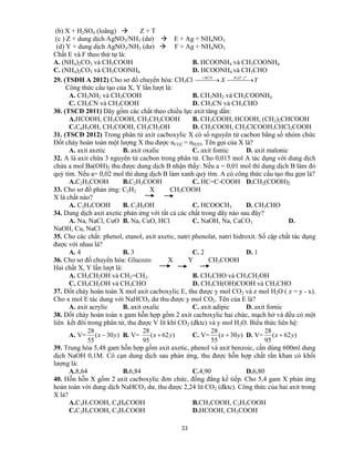 33
(b) X + H2SO4 (loãng)  Z + T
(c ) Z + dung dịch AgNO3/NH3 (dư)  E + Ag + NH4NO3
(d) Y + dung dịch AgNO3/NH3 (dư)  F + Ag + NH4NO3
Chất E và F theo thứ tự là:
A. (NH4)2CO3 và CH3COOH B. HCOONH4 và CH3COONH4
C. (NH4)2CO3 và CH3COONH4 D. HCOONH4 và CH3CHO
29. (TSĐH A 2012) Cho sơ đồ chuyển hóa: CH3Cl YX
o
tOHKCN
  

 ,3
Công thức cấu tạo của X, Y lần lượt là:
A. CH3NH2 và CH3COOH B. CH3NH2 và CH3COONH4
C. CH3CN và CH3COOH D. CH3CN và CH3CHO
30. (TSCĐ 2011) Dãy gồm các chất theo chiều lực axit tăng dần:
A.HCOOH, CH3COOH, CH3CH2COOH B. CH3COOH, HCOOH, (CH2)2CHCOOH
C.C6H5OH, CH3COOH, CH3CH2OH D. CH3COOH, CH2ClCOOH,CHCl2COOH
31. (TSCĐ 2012) Trong phân tử axit cacboxylic X có số nguyên tử cacbon bằng số nhóm chức
Đốt cháy hoàn toàn một lượng X thu được nCO2 = nH2O. Tên gọi của X là?
A. axit axetic B. axit oxalic C. axit fomic D. axit malonic
32. A là axit chứa 3 nguyên tử cacbon trong phân tử. Cho 0,015 mol A tác dụng với dung dịch
chứa a mol Ba(OH)2 thu được dung dịch B nhận thấy: Nếu a = 0,01 mol thì dung dịch B làm đỏ
quỳ tím. Nếu a= 0,02 mol thì dung dịch B làm xanh quỳ tím. A có công thức cấu tạo thu gọn là?
A.C2H5COOH B.C2H3COOH C. HC=C-COOH D.CH2(COOH)2
33. Cho sơ đồ phản ứng: C2H2 X CH3COOH
X là chất nào?
A. C2H5COOH B. C2H5OH C. HCOOCH3 D. CH3CHO
34. Dung dịch axit axetic phản ứng với tất cả các chất trong dãy nào sau đây?
A. Na, NaCl, CuO B. Na, CuO, HCl C. NaOH, Na, CaCO3 D.
NaOH, Cu, NaCl
35. Cho các chất: phenol, etanol, axit axetic, natri phenolat, natri hidroxit. Số cặp chất tác dụng
được với nhau là?
A. 4 B. 3 C. 2 D. 1
36. Cho sơ đồ chuyển hóa: Glucozo X Y CH3COOH
Hai chất X, Y lần lượt là:
A. CH3CH2OH và CH2=CH2. B. CH3CHO và CH3CH2OH
C. CH3CH2OH và CH3CHO D. CH3CH(OH)COOH và CH3CHO
37. Đốt cháy hoàn toàn X mol axit cacboxylic E, thu được y mol CO2 và z mol H2O ( z = y - x).
Cho x mol E tác dung với NaHCO3 dư thu được y mol CO2. Tên của E là?
A. axit acrylic B. axit oxalic C. axit adipic D. axit fomic
38. Đốt cháy hoàn toàn x gam hỗn hợp gồm 2 axit cacboxylic hai chức, mạch hở và đều có một
liên kết đôi trong phân tử, thu được V lít khí CO2 (đktc) và y mol H2O. Biểu thức liên hệ:
A. V= )30(
55
28
yx  B. V= )62(
95
28
yx  C. V= )30(
55
28
yx  D. V= )62(
95
28
yx 
39. Trung hòa 5,48 gam hỗn hợp gồm axit axetic, phenol và axit benzoic, cần dùng 600ml dung
dịch NaOH 0,1M. Cô cạn dung dịch sau phản ứng, thu được hỗn hợp chất rắn khan có khối
lượng là:
A.8,64 B.6,84 C.4,90 D.6,80
40. Hỗn hỗn X gồm 2 axit cacboxylic đơn chức, đồng đẳng kế tiếp. Cho 5,4 gam X phản ứng
hoàn toàn với dung dịch NaHCO3 dư, thu được 2,24 lít CO2 (đktc). Công thức của hai axit trong
X là?
A.C3H7COOH, C4H9COOH B.CH3COOH, C2H5COOH
C.C2H5COOH, C3H7COOH D.HCOOH, CH3COOH
 