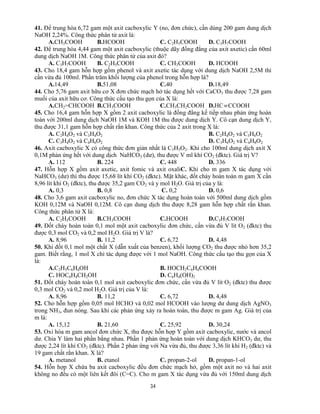 34
41. Để trung hòa 6,72 gam một axit cacboxylic Y (no, đơn chức), cần dùng 200 gam dung dịch
NaOH 2,24%. Công thức phân tử axit là:
A.CH3COOH B.HCOOH C. C2H5COOH D. C3H7COOH
42. Để trung hòa 4,44 gam một axit cacboxylic (thuộc dãy đồng đẳng của axit axetic) cần 60ml
dung dịch NaOH 1M. Công thức phân tử của axit đó?
A. C3H7COOH B. C2H5COOH C. CH3COOH D. HCOOH
43. Cho 18,4 gam hỗn hợp gồm phenol và axit axetic tác dụng với dung dịch NaOH 2,5M thì
cần vừa đủ 100ml. Phần trăm khối lượng của phenol trong hỗn hợp là?
A.14,49 B.51,08 C.40 D.18,49
44. Cho 5,76 gam axit hữu cơ X đơn chức mạch hở tác dụng hết với CaCO3 thu được 7,28 gam
muối của axit hữu cơ. Công thức cấu tạo thu gọn của X là:
A.CH2=CHCOOH B.CH3COOH C.CH3CH2COOH D.HCCCOOH
45. Cho 16,4 gam hỗn hợp X gồm 2 axit cacboxylic là đồng đẳng kế tiếp nhau phản ứng hoàn
toàn với 200ml dung dịch NaOH 1M và KOH 1M thu được dung dịch Y. Cô cạn dung dịch Y,
thu được 31,1 gam hỗn hợp chất rắn khan. Công thức của 2 axit trong X là:
A. C2H4O2 và C3H4O2 B. C2H4O2 và C3H6O2
C. C3H4O2 và C4H6O2 D. C3H6O2 và C4H8O2
46. Axit cacboxylic X có công thức đơn giản nhất là C3H5O2. Khi cho 100ml dung dịch axit X
0,1M phản ứng hết với dung dịch NaHCO3 (dư), thu được V ml khí CO2 (đktc). Giá trị V?
A. 112 B. 224 C. 448 D. 336
47. Hỗn hợp X gồm axit axetic, axit fomic và axit oxaliC. Khi cho m gam X tác dụng với
NaHCO3 (dư) thì thu được 15,68 lít khí CO2 (đktc). Mặt khác, đốt cháy hoàn toàn m gam X cần
8,96 lít khí O2 (đktc), thu được 35,2 gam CO2 và y mol H2O. Giá trị của y là:
A. 0,3 B. 0,8 C. 0,2 D. 0,6
48. Cho 3,6 gam axit cacboxylic no, đơn chức X tác dụng hoàn toàn với 500ml dung dịch gồm
KOH 0,12M và NaOH 0,12M. Cô cạn dung dịch thu được 8,28 gam hỗn hợp chất rắn khan.
Công thức phân tử X là:
A. C2H5COOH B.CH3COOH C.HCOOH D.C3H7COOH
49. Đốt cháy hoàn toàn 0,1 mol một axit cacboxylic đơn chức, cần vừa đủ V lít O2 (đktc) thu
được 0,3 mol CO2 và 0,2 mol H2O. Giá trị V là?
A. 8,96 B. 11,2 C. 6,72 D. 4,48
50. Khi đốt 0,1 mol một chất X (dẫn xuất của benzen), khối lượng CO2 thu được nhỏ hơn 35,2
gam. Biết rằng, 1 mol X chỉ tác dụng được với 1 mol NaOH. Công thức cấu tạo thu gọn của X
là:
A.C2H5C6H4OH B. HOCH2C6H4COOH
C. HOC6H4CH2OH D. C6H4(OH)2
51. Đốt cháy hoàn toàn 0,1 mol axit cacboxylic đơn chức, cần vừa đủ V lít O2 (đktc) thu được
0,3 mol CO2 và 0,2 mol H2O. Giá trị của V là:
A. 8,96 B. 11,2 C. 6,72 D. 4,48
52. Cho hỗn hợp gồm 0,05 mol HCHO và 0,02 mol HCOOH vào lượng dư dung dịch AgNO3
trong NH3, đun nóng. Sau khi các phản ứng xảy ra hoàn toàn, thu được m gam Ag. Giá trị của
m là:
A. 15,12 B. 21,60 C. 25,92 D. 30,24
53. Oxi hóa m gam ancol đơn chức X, thu được hỗn hợp Y gồm axit cacboxylic, nước và ancol
dư. Chia Y làm hai phần bằng nhau. Phần 1 phản ứng hoàn toàn với dung dịch KHCO3 dư, thu
được 2,24 lít khí CO2 (đktc). Phần 2 phản ứng với Na vừa đủ, thu được 3,36 lít khí H2 (đktc) và
19 gam chất rắn khan. X là?
A. metanol B. etanol C. propan-2-ol D. propan-1-ol
54. Hỗn hợp X chứa ba axit cacboxylic đều đơn chức mạch hở, gồm một axit no và hai axit
không no đều có một liên kết đôi (C=C). Cho m gam X tác dụng vừa đủ với 150ml dung dịch
 